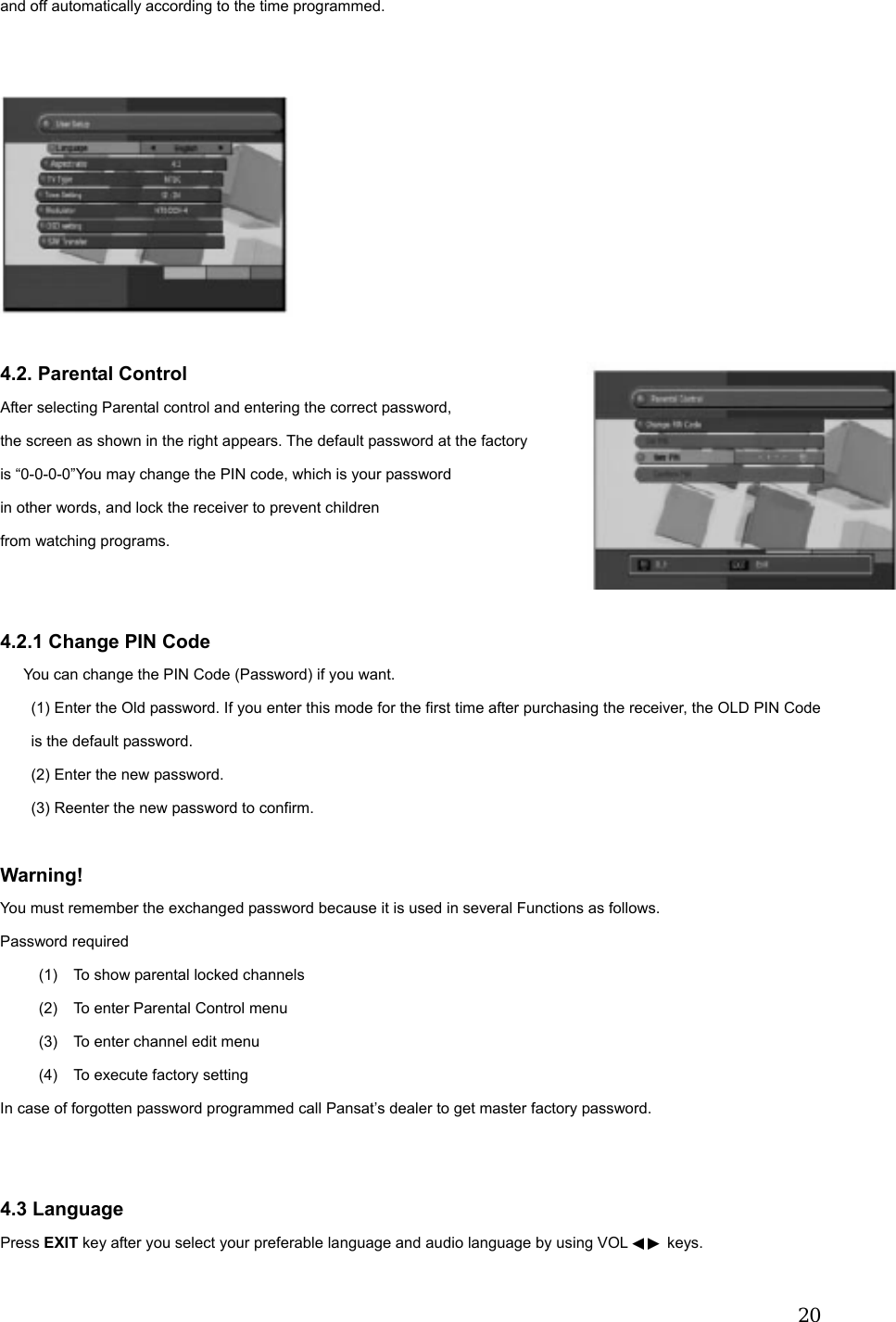  20and off automatically according to the time programmed.       4.2. Parental Control After selecting Parental control and entering the correct password,   the screen as shown in the right appears. The default password at the factory   is &ldquo;0-0-0-0&rdquo;You may change the PIN code, which is your password   in other words, and lock the receiver to prevent children   from watching programs.   4.2.1 Change PIN Code       You can change the PIN Code (Password) if you want. (1) Enter the Old password. If you enter this mode for the first time after purchasing the receiver, the OLD PIN Code is the default password. (2) Enter the new password. (3) Reenter the new password to confirm.  Warning!  You must remember the exchanged password because it is used in several Functions as follows. Password required (1)  To show parental locked channels (2)  To enter Parental Control menu (3)  To enter channel edit menu (4)  To execute factory setting In case of forgotten password programmed call Pansat&rsquo;s dealer to get master factory password.   4.3 Language Press EXIT key after you select your preferable language and audio language by using VOL   keys.◀▶  