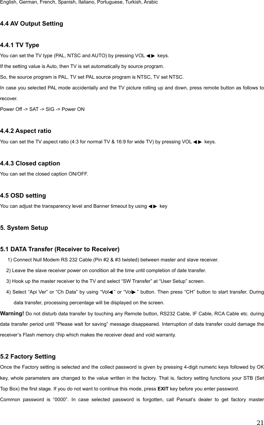  21English, German, French, Spanish, Italiano, Portuguese, Turkish, Arabic  4.4 AV Output Setting  4.4.1 TV Type You can set the TV type (PAL, NTSC and AUTO) by pressing VOL   keys.◀▶  If the setting value is Auto, then TV is set automatically by source program. So, the source program is PAL, TV set PAL source program is NTSC, TV set NTSC. In case you selected PAL mode accidentally and the TV picture rolling up and down, press remote button as follows to recover. Power Off -> SAT -> SIG -> Power ON  4.4.2 Aspect ratio   You can set the TV aspect ratio (4:3 for normal TV &amp; 16:9 for wide TV) by pressing VOL ◀▶ keys.  4.4.3 Closed caption You can set the closed caption ON/OFF.  4.5 OSD setting You can adjust the transparency level and Banner timeout by using   key◀▶   5. System Setup  5.1 DATA Transfer (Receiver to Receiver) 1) Connect Null Modem RS 232 Cable (Pin #2 &amp; #3 twisted) between master and slave receiver. 2) Leave the slave receiver power on condition all the time until completion of date transfer. 3) Hook up the master receiver to the TV and select &ldquo;SW Transfer&rdquo; at &ldquo;User Setup&rdquo; screen. 4) Select &ldquo;Api Ver&rdquo; or &ldquo;Ch Data&rdquo; by using &ldquo;Vol◀&rdquo; or &ldquo;Vol▶&rdquo; button. Then press &ldquo;CH&rdquo; button to start transfer. During data transfer, processing percentage will be displayed on the screen. Warning! Do not disturb data transfer by touching any Remote button, RS232 Cable, IF Cable, RCA Cable etc. during data transfer period until &ldquo;Please wait for saving&rdquo; message disappeared. Interruption of data transfer could damage the receiver&rsquo;s Flash memory chip which makes the receiver dead and void warranty.  5.2 Factory Setting Once the Factory setting is selected and the collect password is given by pressing 4-digit numeric keys followed by OK key, whole parameters are changed to the value written in the factory. That is, factory setting functions your STB (Set Top Box) the first stage. If you do not want to continue this mode, press EXIT key before you enter password. Common password is &ldquo;0000&rdquo;. In case selected password is forgotten, call Pansat&rsquo;s dealer to get factory master 