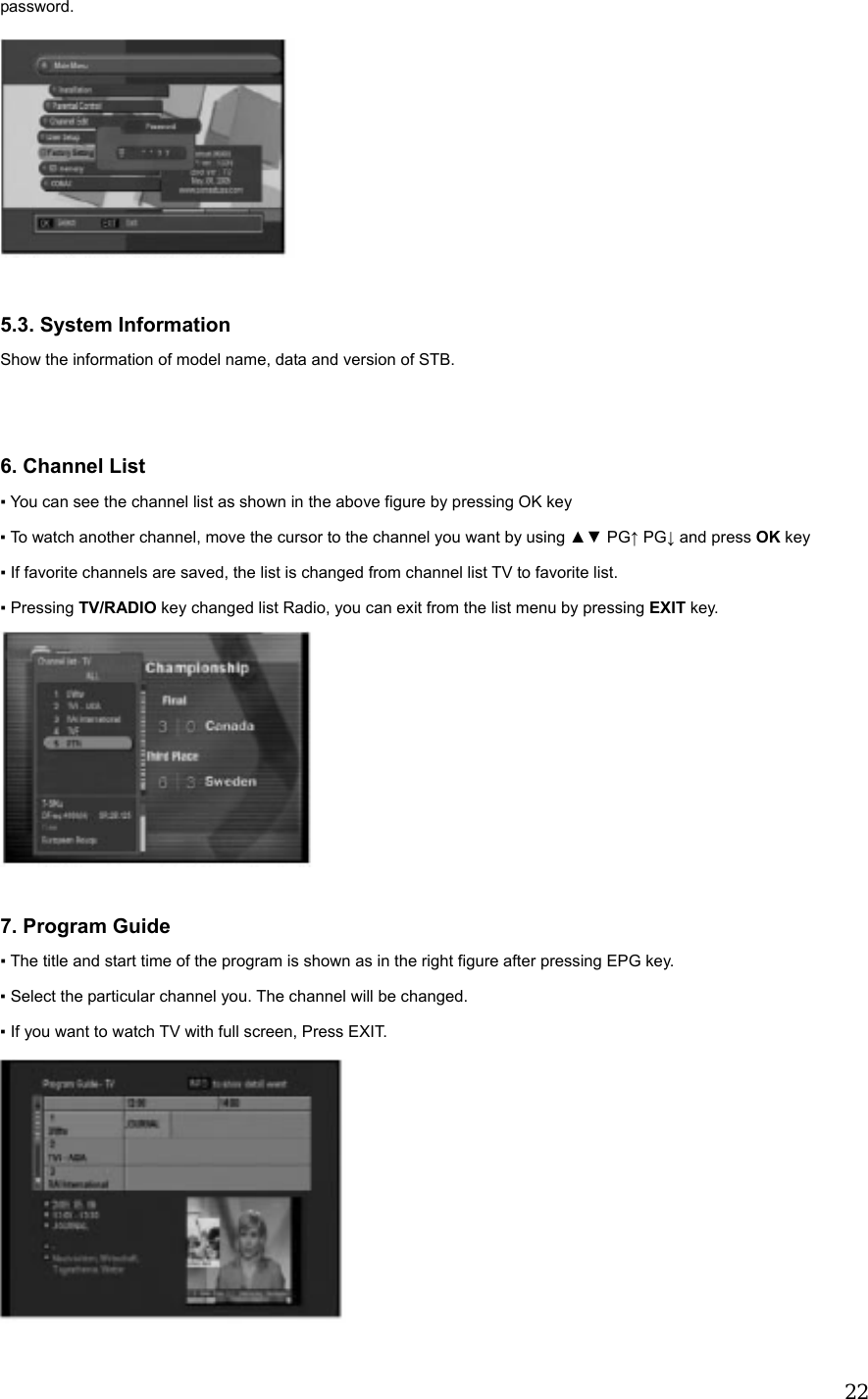  22password.   5.3. System Information Show the information of model name, data and version of STB.   6. Channel List ▪ You can see the channel list as shown in the above figure by pressing OK key ▪ To watch another channel, move the cursor to the channel you want by using ▲▼ PG&uarr; PG&darr; and press OK key ▪ If favorite channels are saved, the list is changed from channel list TV to favorite list. ▪ Pressing TV/RADIO key changed list Radio, you can exit from the list menu by pressing EXIT key.   7. Program Guide ▪ The title and start time of the program is shown as in the right figure after pressing EPG key. ▪ Select the particular channel you. The channel will be changed. ▪ If you want to watch TV with full screen, Press EXIT.  