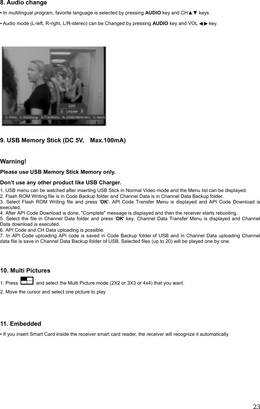  23 8. Audio change ▪ In multilingual program, favorite language is selected by pressing AUDIO key and CH▲▼ keys ▪ Audio mode (L-left, R-right, L/R-stereo) can be Changed by pressing AUDIO key and VOL  key.◀▶    9. USB Memory Stick (DC 5V,    Max.100mA)  Warning! Please use USB Memory Stick Memory only.   Don&rsquo;t use any other product like USB Charger.       1. USB menu can be watched after inserting USB Stick in Normal Video mode and the Menu list can be displayed. 2. Flash ROM Writing file is in Code Backup folder and Channel Data is in Channel Data Backup folder. 3. Select Flash ROM Writing file and press 'OK'. API Code Transfer Menu is displayed and API Code Download is executed.  4. After API Code Download is done, "Complete" message is displayed and then the receiver starts rebooting. 5. Select the file in Channel Data folder and press 'OK' key. Channel Data Transfer Menu is displayed and Channel Data download is executed. 6. API Code and CH Data uploading is possible. 7. In API Code uploading API code is saved in Code Backup folder of USB and in Channel Data uploading Channel data file is save in Channel Data Backup folder of USB. Selected files (up to 20) will be played one by one.   10. Multi Pictures 1. Press    and select the Multi Picture mode (2X2 or 3X3 or 4x4) that you want.     2. Move the cursor and select one picture to play   11. Embedded ▪ If you insert Smart Card inside the receiver smart card reader, the receiver will recognize it automatically. 
