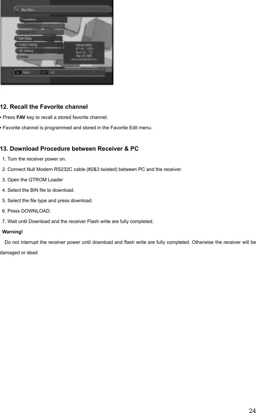  24  12. Recall the Favorite channel ▪ Press FAV key to recall a stored favorite channel. ▪ Favorite channel is programmed and stored in the Favorite Edit menu.  13. Download Procedure between Receiver &amp; PC   1. Turn the receiver power on. 2. Connect Null Modern RS232C cable (#2&amp;3 twisted) between PC and the receiver. 3. Open the GTROM Loader 4. Select the BIN file to download. 5. Select the file type and press download. 6. Press DOWNLOAD. 7. Wait until Download and the receiver Flash write are fully completed. Warning!   Do not interrupt the receiver power until download and flash write are fully completed. Otherwise the receiver will be damaged or dead              