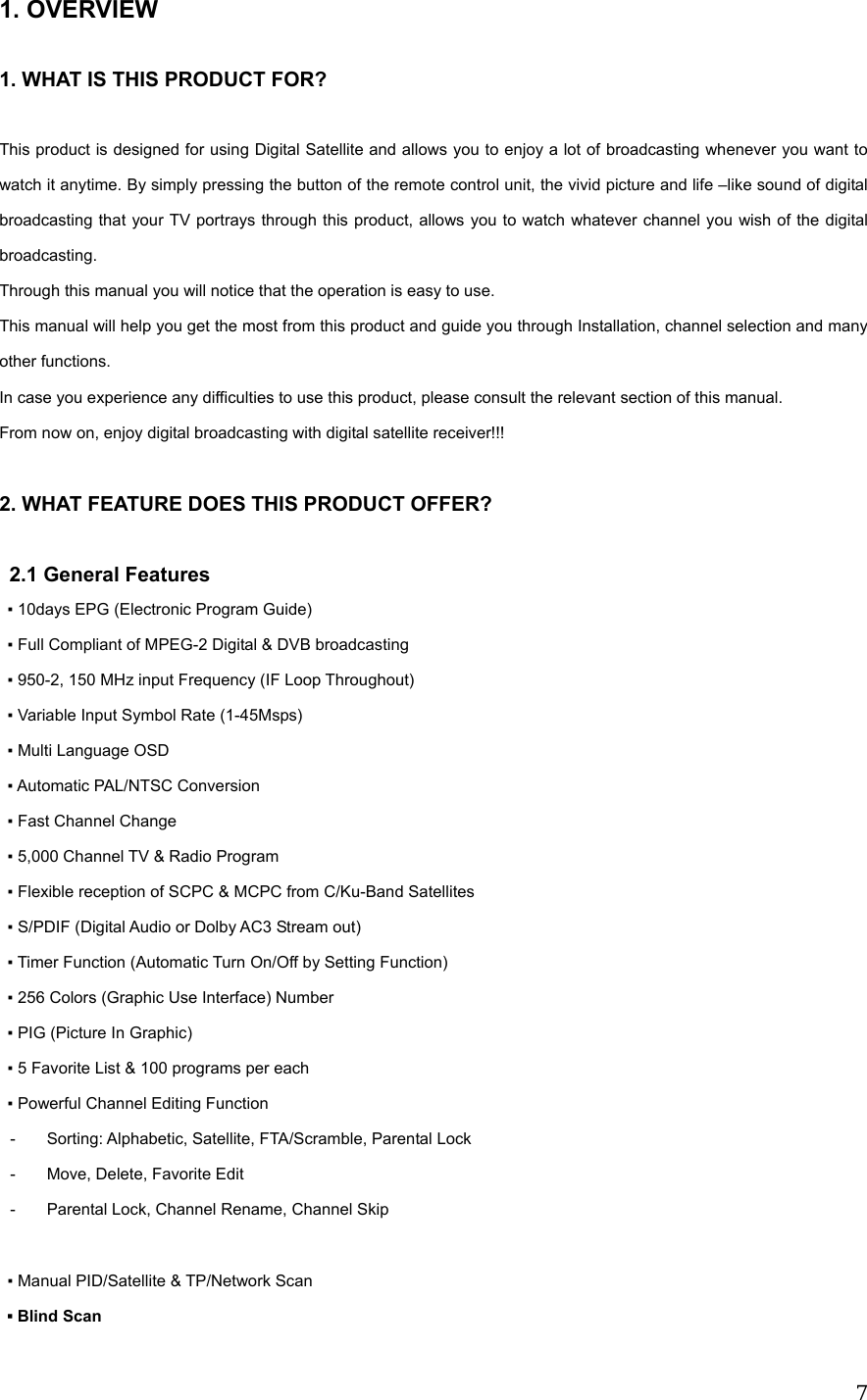  71. OVERVIEW      1. WHAT IS THIS PRODUCT FOR?  This product is designed for using Digital Satellite and allows you to enjoy a lot of broadcasting whenever you want to watch it anytime. By simply pressing the button of the remote control unit, the vivid picture and life &ndash;like sound of digital broadcasting that your TV portrays through this product, allows you to watch whatever channel you wish of the digital broadcasting. Through this manual you will notice that the operation is easy to use. This manual will help you get the most from this product and guide you through Installation, channel selection and many other functions. In case you experience any difficulties to use this product, please consult the relevant section of this manual. From now on, enjoy digital broadcasting with digital satellite receiver!!!  2. WHAT FEATURE DOES THIS PRODUCT OFFER?  2.1 General Features ▪ 10days EPG (Electronic Program Guide) ▪ Full Compliant of MPEG-2 Digital &amp; DVB broadcasting ▪ 950-2, 150 MHz input Frequency (IF Loop Throughout) ▪ Variable Input Symbol Rate (1-45Msps)   ▪ Multi Language OSD ▪ Automatic PAL/NTSC Conversion   ▪ Fast Channel Change ▪ 5,000 Channel TV &amp; Radio Program ▪ Flexible reception of SCPC &amp; MCPC from C/Ku-Band Satellites ▪ S/PDIF (Digital Audio or Dolby AC3 Stream out) ▪ Timer Function (Automatic Turn On/Off by Setting Function) ▪ 256 Colors (Graphic Use Interface) Number ▪ PIG (Picture In Graphic) ▪ 5 Favorite List &amp; 100 programs per each   ▪ Powerful Channel Editing Function -  Sorting: Alphabetic, Satellite, FTA/Scramble, Parental Lock -  Move, Delete, Favorite Edit -  Parental Lock, Channel Rename, Channel Skip  ▪ Manual PID/Satellite &amp; TP/Network Scan ▪ Blind Scan 