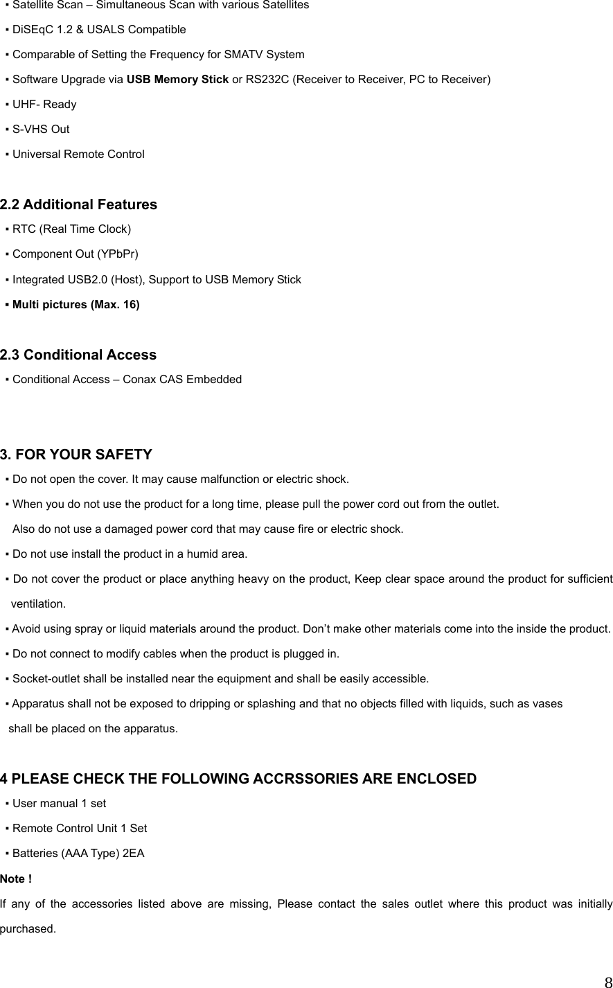  8▪ Satellite Scan &ndash; Simultaneous Scan with various Satellites ▪ DiSEqC 1.2 &amp; USALS Compatible   ▪ Comparable of Setting the Frequency for SMATV System ▪ Software Upgrade via USB Memory Stick or RS232C (Receiver to Receiver, PC to Receiver) ▪ UHF- Ready ▪ S-VHS Out ▪ Universal Remote Control    2.2 Additional Features ▪ RTC (Real Time Clock) ▪ Component Out (YPbPr) ▪ Integrated USB2.0 (Host), Support to USB Memory Stick ▪ Multi pictures (Max. 16)  2.3 Conditional Access ▪ Conditional Access &ndash; Conax CAS Embedded   3. FOR YOUR SAFETY ▪ Do not open the cover. It may cause malfunction or electric shock. ▪ When you do not use the product for a long time, please pull the power cord out from the outlet. Also do not use a damaged power cord that may cause fire or electric shock. ▪ Do not use install the product in a humid area. ▪ Do not cover the product or place anything heavy on the product, Keep clear space around the product for sufficient ventilation. ▪ Avoid using spray or liquid materials around the product. Don&rsquo;t make other materials come into the inside the product. ▪ Do not connect to modify cables when the product is plugged in. ▪ Socket-outlet shall be installed near the equipment and shall be easily accessible. ▪ Apparatus shall not be exposed to dripping or splashing and that no objects filled with liquids, such as vases    shall be placed on the apparatus.   4 PLEASE CHECK THE FOLLOWING ACCRSSORIES ARE ENCLOSED ▪ User manual 1 set ▪ Remote Control Unit 1 Set ▪ Batteries (AAA Type) 2EA Note ! If any of the accessories listed above are missing, Please contact the sales outlet where this product was initially purchased. 