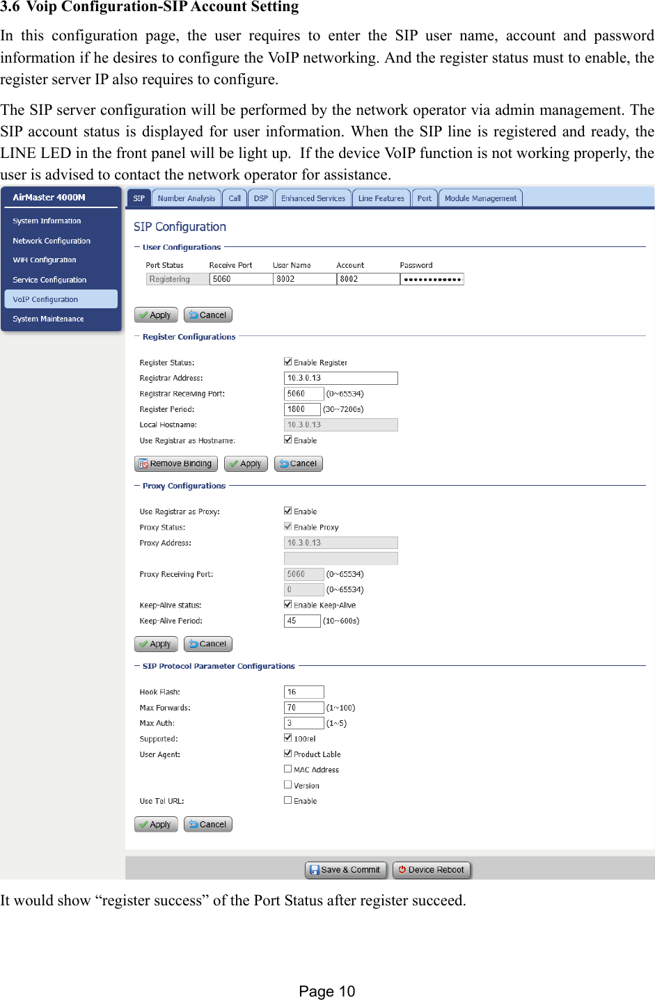 Page 10   3.6 Voip Configuration-SIP Account Setting In this configuration page, the user requires to enter the SIP user name, account and password information if he desires to configure the VoIP networking. And the register status must to enable, the register server IP also requires to configure. The SIP server configuration will be performed by the network operator via admin management. The SIP account status is displayed for user information. When the SIP line is registered and ready, the LINE LED in the front panel will be light up.  If the device VoIP function is not working properly, the user is advised to contact the network operator for assistance.   It would show “register success” of the Port Status after register succeed. 