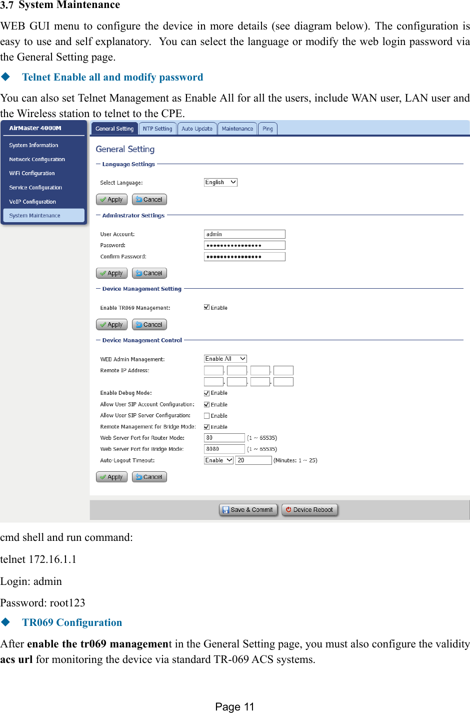 Page 11   3.7 System Maintenance WEB GUI menu to configure the device in more details (see diagram below). The configuration is easy to use and self explanatory.  You can select the language or modify the web login password via the General Setting page.  Telnet Enable all and modify password You can also set Telnet Management as Enable All for all the users, include WAN user, LAN user and the Wireless station to telnet to the CPE.  cmd shell and run command: telnet 172.16.1.1 Login: admin   Password: root123  TR069 Configuration After enable the tr069 management in the General Setting page, you must also configure the validity acs url for monitoring the device via standard TR-069 ACS systems. 