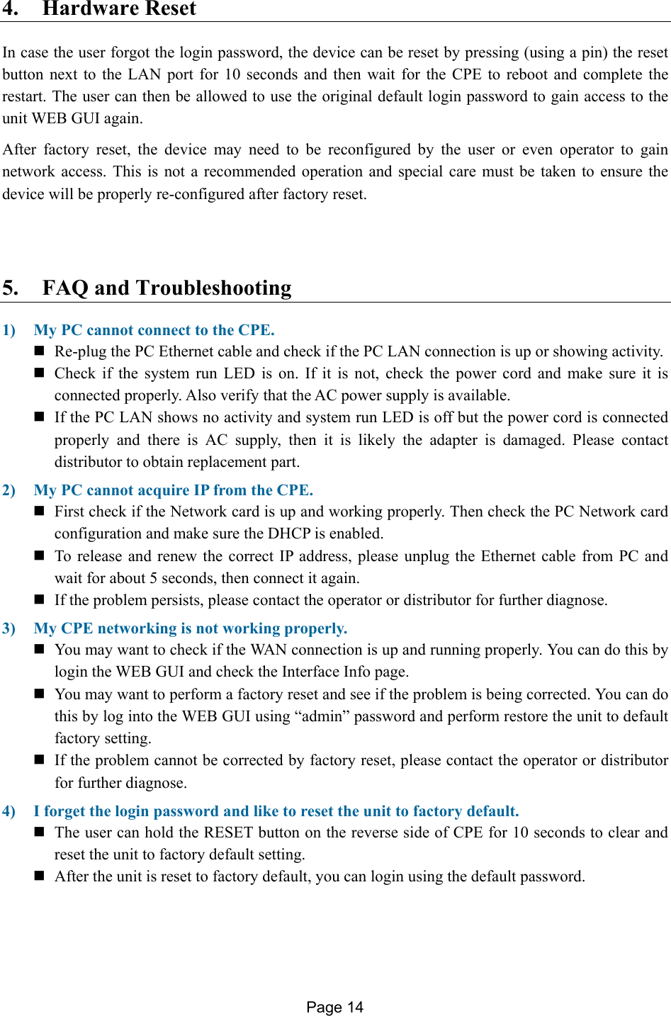 Page 14   4. Hardware Reset In case the user forgot the login password, the device can be reset by pressing (using a pin) the reset button next to the LAN port for 10 seconds and then wait for the CPE to reboot and complete the restart. The user can then be allowed to use the original default login password to gain access to the unit WEB GUI again.  After factory reset, the device may need to be reconfigured by the user or even operator to gain network access. This is not a recommended operation and special care must be taken to ensure the device will be properly re-configured after factory reset.   5. FAQ and Troubleshooting  1) My PC cannot connect to the CPE.   Re-plug the PC Ethernet cable and check if the PC LAN connection is up or showing activity.   Check if the system run LED is on. If it is not, check the power cord and make sure it is connected properly. Also verify that the AC power supply is available.   If the PC LAN shows no activity and system run LED is off but the power cord is connected properly and there is AC supply, then it is likely the adapter is damaged. Please contact distributor to obtain replacement part.  2) My PC cannot acquire IP from the CPE.   First check if the Network card is up and working properly. Then check the PC Network card configuration and make sure the DHCP is enabled.  To release and renew the correct IP address, please unplug the Ethernet cable from PC and wait for about 5 seconds, then connect it again.   If the problem persists, please contact the operator or distributor for further diagnose. 3) My CPE networking is not working properly.   You may want to check if the WAN connection is up and running properly. You can do this by login the WEB GUI and check the Interface Info page.  You may want to perform a factory reset and see if the problem is being corrected. You can do this by log into the WEB GUI using “admin” password and perform restore the unit to default factory setting.   If the problem cannot be corrected by factory reset, please contact the operator or distributor for further diagnose. 4) I forget the login password and like to reset the unit to factory default.   The user can hold the RESET button on the reverse side of CPE for 10 seconds to clear and reset the unit to factory default setting.    After the unit is reset to factory default, you can login using the default password.  
