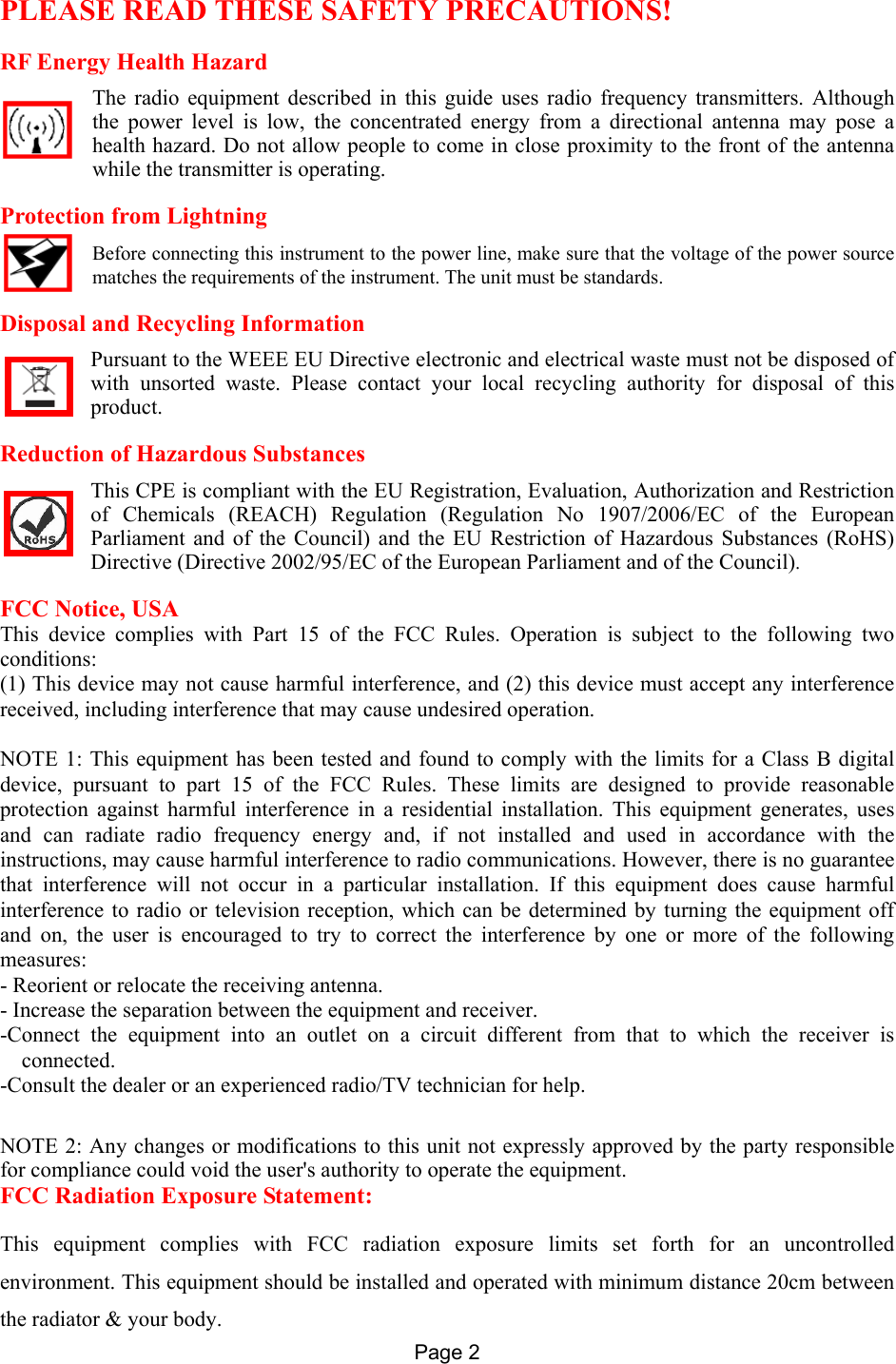 Page 2   PLEASE READ THESE SAFETY PRECAUTIONS! RF Energy Health Hazard     The radio equipment described in this guide uses radio frequency transmitters. Although the power level is low, the concentrated energy from a directional antenna may pose a health hazard. Do not allow people to come in close proximity to the front of the antenna while the transmitter is operating. Protection from Lightning     Before connecting this instrument to the power line, make sure that the voltage of the power source matches the requirements of the instrument. The unit must be standards. Disposal and Recycling Information Pursuant to the WEEE EU Directive electronic and electrical waste must not be disposed of with unsorted waste. Please contact your local recycling authority for disposal of this product. Reduction of Hazardous Substances This CPE is compliant with the EU Registration, Evaluation, Authorization and Restriction of Chemicals (REACH) Regulation (Regulation No 1907/2006/EC of the European Parliament and of the Council) and the EU Restriction of Hazardous Substances (RoHS) Directive (Directive 2002/95/EC of the European Parliament and of the Council).  FCC Notice, USA This device complies with Part 15 of the FCC Rules. Operation is subject to the following two conditions: (1) This device may not cause harmful interference, and (2) this device must accept any interference received, including interference that may cause undesired operation.  NOTE 1: This equipment has been tested and found to comply with the limits for a Class B digital device, pursuant to part 15 of the FCC Rules. These limits are designed to provide reasonable protection against harmful interference in a residential installation. This equipment generates, uses and can radiate radio frequency energy and, if not installed and used in accordance with the instructions, may cause harmful interference to radio communications. However, there is no guarantee that interference will not occur in a particular installation. If this equipment does cause harmful interference to radio or television reception, which can be determined by turning the equipment off and on, the user is encouraged to try to correct the interference by one or more of the following measures: - Reorient or relocate the receiving antenna. - Increase the separation between the equipment and receiver. -Connect the equipment into an outlet on a circuit different from that to which the receiver is connected. -Consult the dealer or an experienced radio/TV technician for help.  NOTE 2: Any changes or modifications to this unit not expressly approved by the party responsible for compliance could void the user&apos;s authority to operate the equipment. FCC Radiation Exposure Statement: This equipment complies with FCC radiation exposure limits set forth for an uncontrolled environment. This equipment should be installed and operated with minimum distance 20cm between the radiator &amp; your body. 