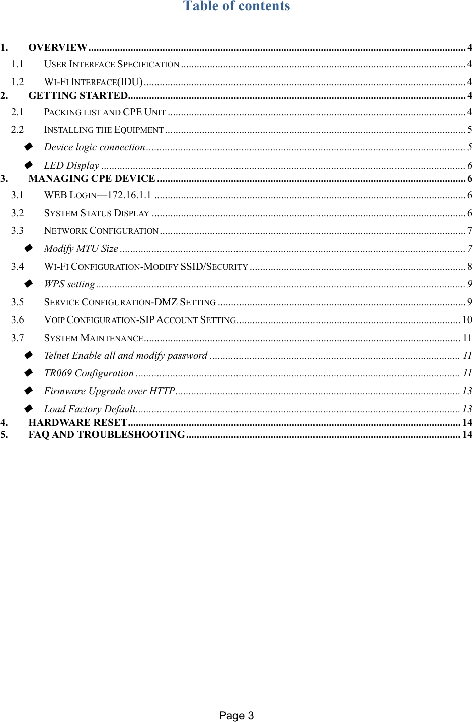 Page 3   Table of contents   1.OVERVIEW ............................................................................................................................................... 41.1USER INTERFACE SPECIFICATION ............................................................................................................ 41.2WI-FI INTERFACE(IDU) .......................................................................................................................... 42.GETTING STARTED ................................................................................................................................ 42.1PACKING LIST AND CPE UNIT ................................................................................................................. 42.2INSTALLING THE EQUIPMENT .................................................................................................................. 5Device logic connection ......................................................................................................................... 5LED Display .......................................................................................................................................... 63.MANAGING CPE DEVICE ..................................................................................................................... 63.1WEB LOGIN—172.16.1.1 ...................................................................................................................... 63.2SYSTEM STATUS DISPLAY ....................................................................................................................... 63.3NETWORK CONFIGURATION ....................................................................................................................  7Modify MTU Size ................................................................................................................................... 73.4WI-FI CONFIGURATION-MODIFY SSID/SECURITY .................................................................................. 8WPS setting ............................................................................................................................................ 93.5SERVICE CONFIGURATION-DMZ SETTING .............................................................................................. 93.6VOIP CONFIGURATION-SIP ACCOUNT SETTING..................................................................................... 103.7SYSTEM MAINTENANCE ........................................................................................................................  11Telnet Enable all and modify password ............................................................................................... 11TR069 Configuration ........................................................................................................................... 11Firmware Upgrade over HTTP ............................................................................................................ 13Load Factory Default ........................................................................................................................... 134.HARDWARE RESET .............................................................................................................................. 145.FAQ AND TROUBLESHOOTING ........................................................................................................ 14                