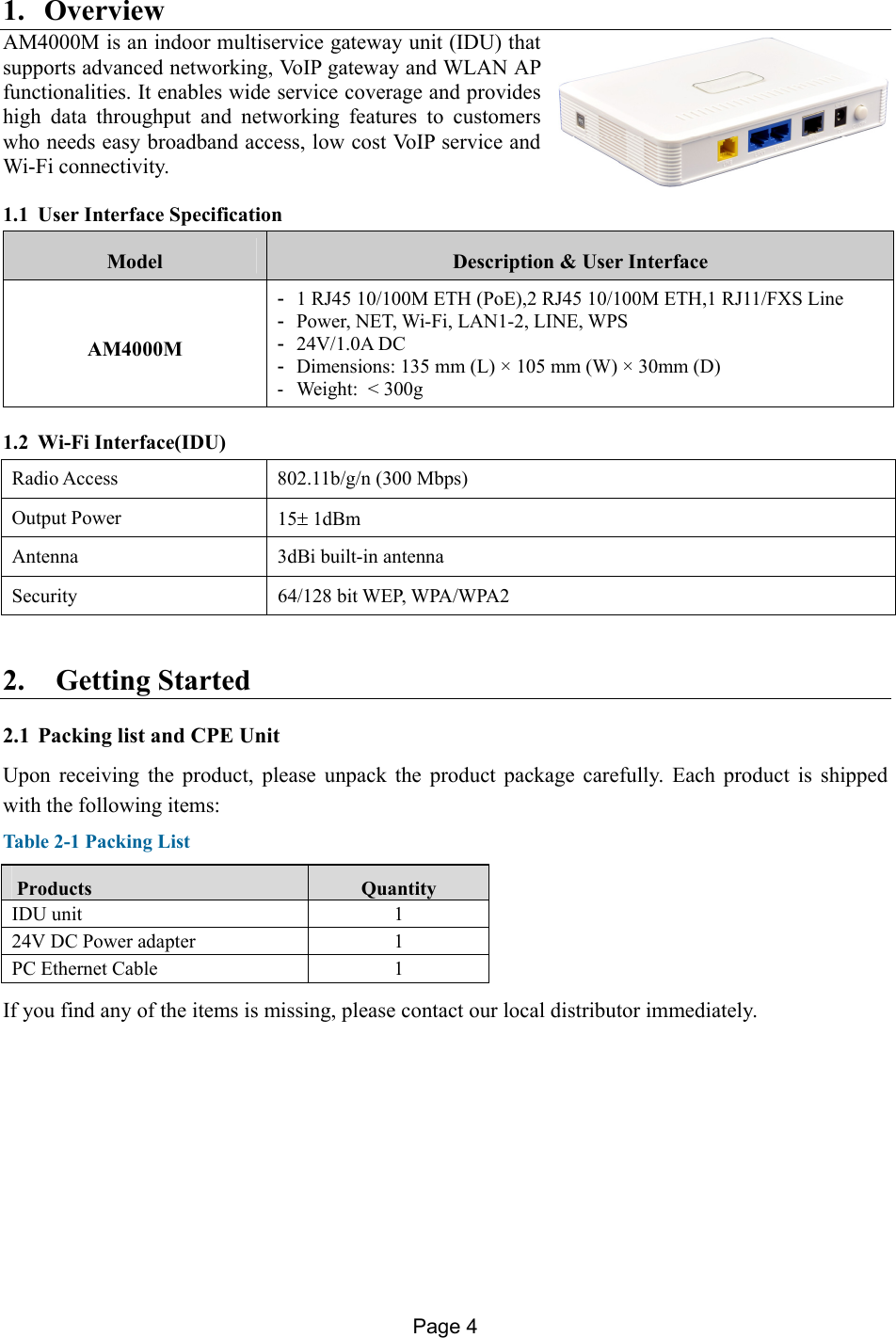 Page 4   1. Overview AM4000M is an indoor multiservice gateway unit (IDU) that supports advanced networking, VoIP gateway and WLAN AP functionalities. It enables wide service coverage and provides high data throughput and networking features to customers who needs easy broadband access, low cost VoIP service and Wi-Fi connectivity.  1.1 User Interface Specification Model  Description &amp; User Interface AM4000M -  1 RJ45 10/100M ETH (PoE),2 RJ45 10/100M ETH,1 RJ11/FXS Line -  Power, NET, Wi-Fi, LAN1-2, LINE, WPS -  24V/1.0A DC -  Dimensions: 135 mm (L) × 105 mm (W) × 30mm (D) -  Weight:  &lt; 300g 1.2 Wi-Fi Interface(IDU) Radio Access  802.11b/g/n (300 Mbps) Output Power  15 1dBm Antenna 3dBi built-in antenna Security  64/128 bit WEP, WPA/WPA2 2. Getting Started   2.1 Packing list and CPE Unit Upon receiving the product, please unpack the product package carefully. Each product is shipped with the following items:  Table 2-1 Packing List  Products  Quantity IDU unit  1 24V DC Power adapter  1 PC Ethernet Cable  1 If you find any of the items is missing, please contact our local distributor immediately. 