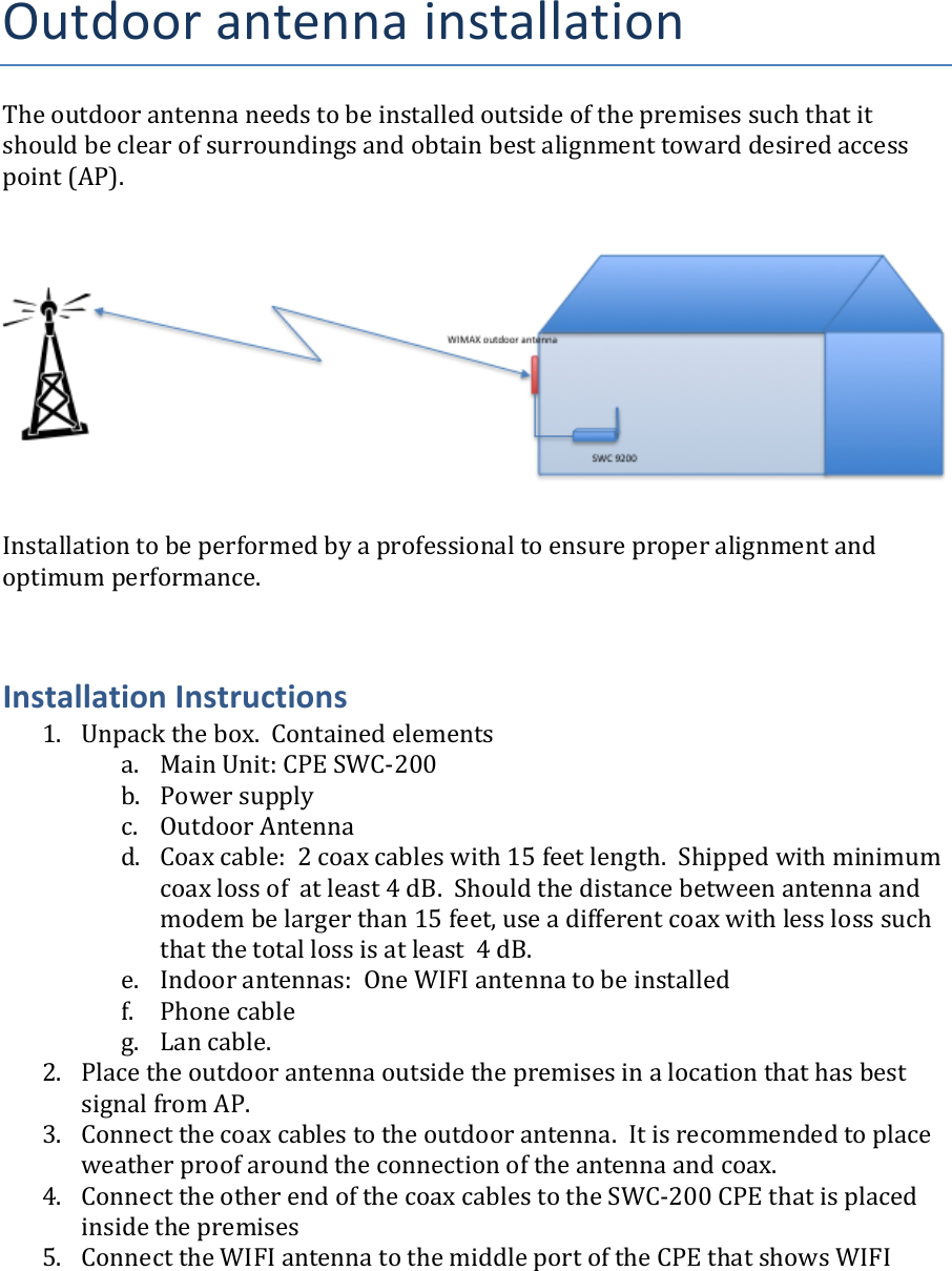 Outdoor&apos;antenna&apos;installation!The$outdoor$antenna$needs$to$be$installed$outside$of$the$premises$such$that$it$should$be$clear$of$surroundings$and$obtain$best$alignment$toward$desired$access$point$(AP).$$$$$$$$$$$$Installation$to$be$performed$by$a$professional$to$ensure$proper$alignment$and$optimum$performance.$$$Installation)Instructions)1. Unpack$the$box.$$Contained$elements$a. Main$Unit:$CPE$SWCG200$b. Power$supply$c. Outdoor$Antenna$d. Coax$cable:$$2$coax$cables$with$15$feet$length.$$Shipped$with$minimum$coax$loss$of$$at$least$4$dB.$$Should$the$distance$between$antenna$and$modem$be$larger$than$15$feet,$use$a$different$coax$with$less$loss$such$that$the$total$loss$is$at$least$$4$dB.$e. Indoor$antennas:$$One$WIFI$antenna$to$be$installed$f. Phone$cable$g. Lan$cable.$2. Place$the$outdoor$antenna$outside$the$premises$in$a$location$that$has$best$signal$from$AP.$3. Connect$the$coax$cables$to$the$outdoor$antenna.$$It$is$recommended$to$place$weather$proof$around$the$connection$of$the$antenna$and$coax.$4. Connect$the$other$end$of$the$coax$cables$to$the$SWCG200$CPE$that$is$placed$inside$the$premises$5. Connect$the$WIFI$antenna$to$the$middle$port$of$the$CPE$that$shows$WIFI$$$$$