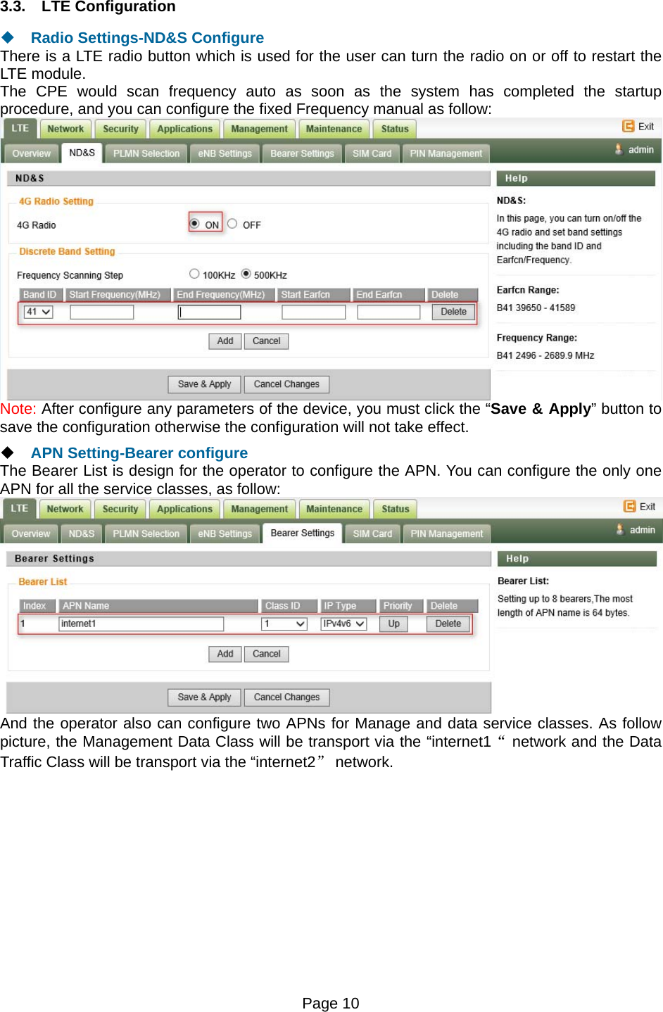 Page 10   3.3. LTE Configuration  Radio Settings-ND&amp;S Configure There is a LTE radio button which is used for the user can turn the radio on or off to restart the LTE module. The CPE would scan frequency auto as soon as the system has completed the startup procedure, and you can configure the fixed Frequency manual as follow:  Note: After configure any parameters of the device, you must click the “Save &amp; Apply” button to save the configuration otherwise the configuration will not take effect.  APN Setting-Bearer configure The Bearer List is design for the operator to configure the APN. You can configure the only one APN for all the service classes, as follow:  And the operator also can configure two APNs for Manage and data service classes. As follow picture, the Management Data Class will be transport via the “internet1“ network and the Data Traffic Class will be transport via the “internet2” network.  