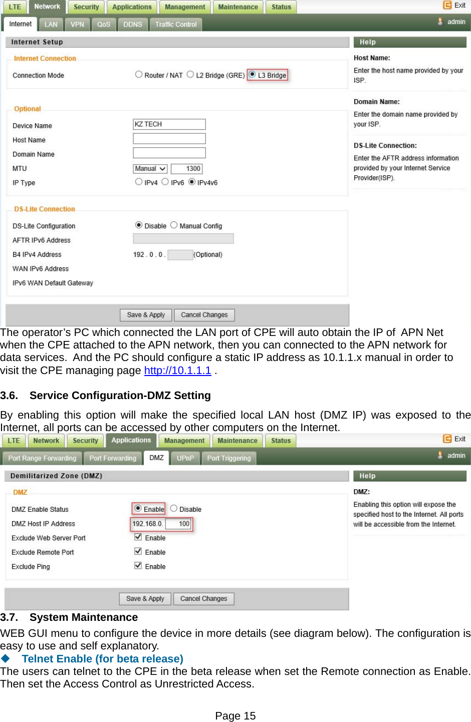 Page 15    The operator’s PC which connected the LAN port of CPE will auto obtain the IP of  APN Net when the CPE attached to the APN network, then you can connected to the APN network for data services.  And the PC should configure a static IP address as 10.1.1.x manual in order to visit the CPE managing page http://10.1.1.1 . 3.6.  Service Configuration-DMZ Setting By enabling this option will make the specified local LAN host (DMZ IP) was exposed to the Internet, all ports can be accessed by other computers on the Internet.  3.7. System Maintenance WEB GUI menu to configure the device in more details (see diagram below). The configuration is easy to use and self explanatory.    Telnet Enable (for beta release) The users can telnet to the CPE in the beta release when set the Remote connection as Enable. Then set the Access Control as Unrestricted Access. 