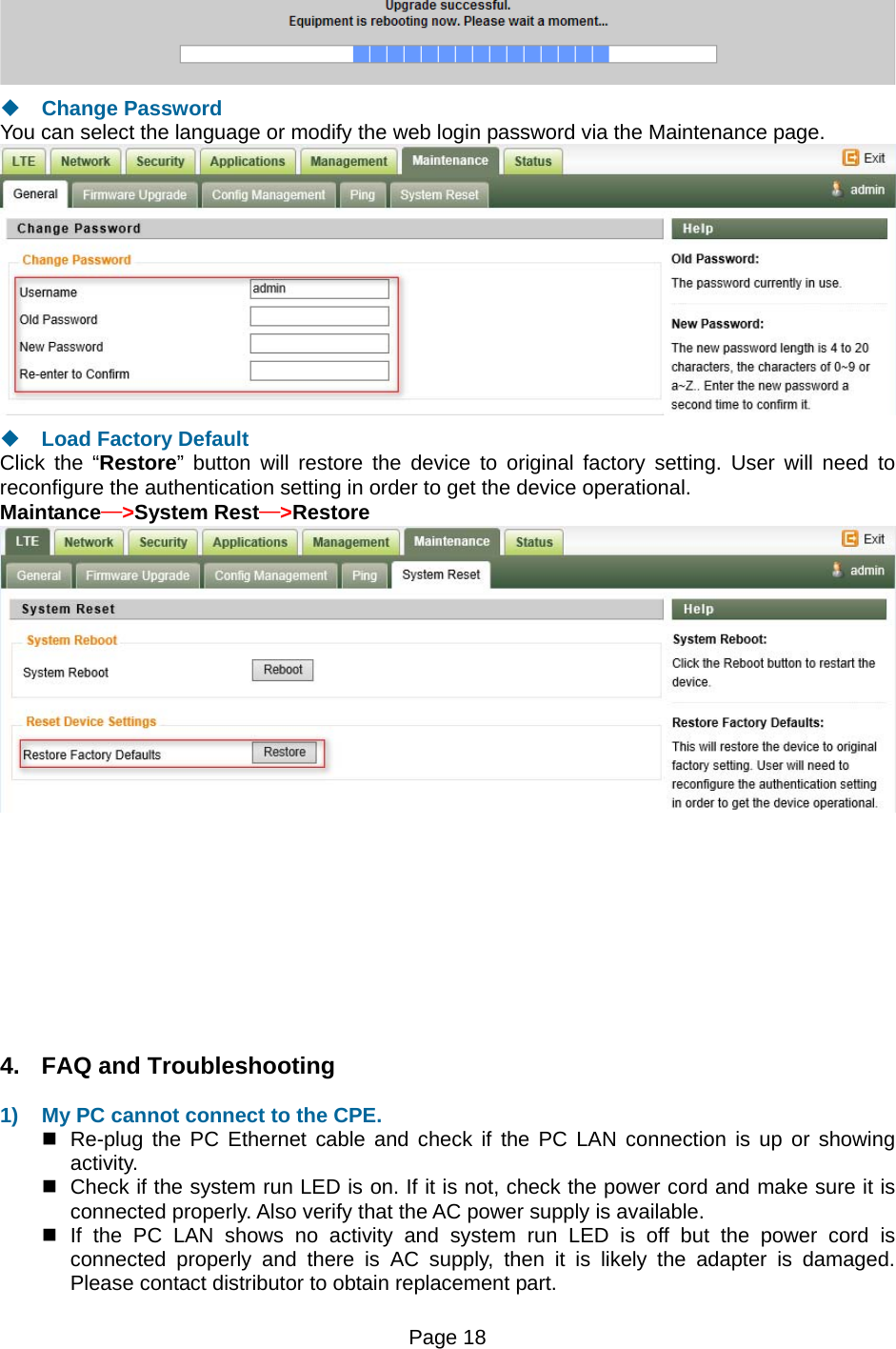 Page 18     Change Password You can select the language or modify the web login password via the Maintenance page.   Load Factory Default Click the “Restore” button will restore the device to original factory setting. User will need to reconfigure the authentication setting in order to get the device operational. Maintance—&gt;System Rest—&gt;Restore           4.  FAQ and Troubleshooting  1)  My PC cannot connect to the CPE.    Re-plug the PC Ethernet cable and check if the PC LAN connection is up or showing activity.    Check if the system run LED is on. If it is not, check the power cord and make sure it is connected properly. Also verify that the AC power supply is available.   If the PC LAN shows no activity and system run LED is off but the power cord is connected properly and there is AC supply, then it is likely the adapter is damaged. Please contact distributor to obtain replacement part.  