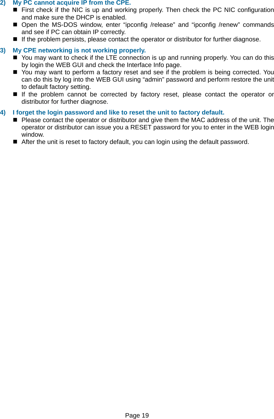 Page 19   2)  My PC cannot acquire IP from the CPE.    First check if the NIC is up and working properly. Then check the PC NIC configuration and make sure the DHCP is enabled.   Open the MS-DOS window, enter “ipconfig /release” and “ipconfig /renew” commands and see if PC can obtain IP correctly.    If the problem persists, please contact the operator or distributor for further diagnose. 3)  My CPE networking is not working properly.    You may want to check if the LTE connection is up and running properly. You can do this by login the WEB GUI and check the Interface Info page.   You may want to perform a factory reset and see if the problem is being corrected. You can do this by log into the WEB GUI using “admin” password and perform restore the unit to default factory setting.   If the problem cannot be corrected by factory reset, please contact the operator or distributor for further diagnose. 4)  I forget the login password and like to reset the unit to factory default.    Please contact the operator or distributor and give them the MAC address of the unit. The operator or distributor can issue you a RESET password for you to enter in the WEB login window.    After the unit is reset to factory default, you can login using the default password.  