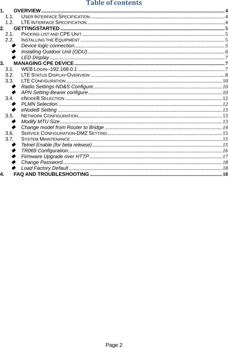 Page 2   Tableofcontents1.OVERVIEW ................................................................................................................................................ 41.1.USER INTERFACE SPECIFICATION ......................................................................................................... 41.2.LTE INTERFACE SPECIFICATION ............................................................................................................ 42.GETTINGSTARTED ................................................................................................................................. 52.1.PACKING LIST AND CPE UNIT ................................................................................................................ 52.2.INSTALLING THE EQUIPMENT ................................................................................................................. 5Device logic connection ...................................................................................................................... 5Installing Outdoor Unit (ODU) ............................................................................................................ 6LED Display ......................................................................................................................................... 73.MANAGING CPE DEVICE ...................................................................................................................... 73.1.WEB LOGIN--192.168.0.1 ................................................................................................................... 73.2.LTE STATUS DISPLAY-OVERVIEW ......................................................................................................... 83.3.LTE CONFIGURATION .......................................................................................................................... 10Radio Settings-ND&amp;S Configure ..................................................................................................... 10APN Setting-Bearer configure ......................................................................................................... 103.4.ENODEB SELECTION ........................................................................................................................... 12PLMN Selection ................................................................................................................................. 12eNodeB Setting ................................................................................................................................. 133.5.NETWORK CONFIGURATION ................................................................................................................. 13Modify MTU Size ............................................................................................................................... 13Change model from Router to Bridge ............................................................................................ 143.6.SERVICE CONFIGURATION-DMZ SETTING .......................................................................................... 153.7.SYSTEM MAINTENANCE ....................................................................................................................... 15Telnet Enable (for beta release) ...................................................................................................... 15TR069 Configuration ......................................................................................................................... 16Firmware Upgrade over HTTP ........................................................................................................ 17Change Password ............................................................................................................................. 18Load Factory Default ........................................................................................................................ 184.FAQ AND TROUBLESHOOTING ........................................................................................................ 18            