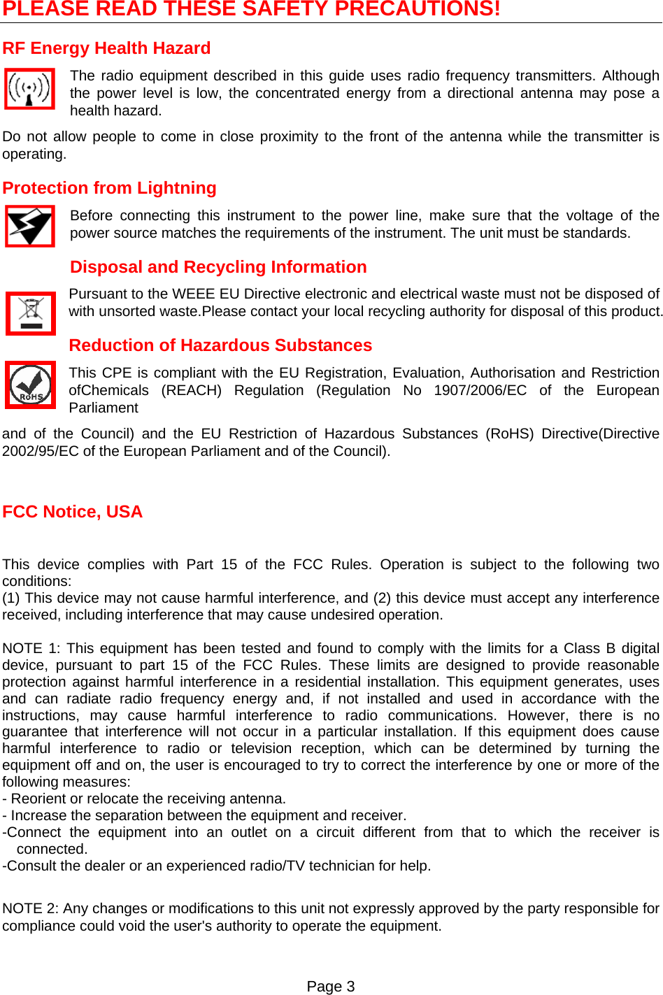 Page 3   PLEASE READ THESE SAFETY PRECAUTIONS! RF Energy Health Hazard     The radio equipment described in this guide uses radio frequency transmitters. Although the power level is low, the concentrated energy from a directional antenna may pose a health hazard. Do not allow people to come in close proximity to the front of the antenna while the transmitter is operating. Protection from Lightning     Before connecting this instrument to the power line, make sure that the voltage of the power source matches the requirements of the instrument. The unit must be standards. Disposal and Recycling Information Pursuant to the WEEE EU Directive electronic and electrical waste must not be disposed of with unsorted waste.Please contact your local recycling authority for disposal of this product. Reduction of Hazardous Substances This CPE is compliant with the EU Registration, Evaluation, Authorisation and Restriction ofChemicals (REACH) Regulation (Regulation No 1907/2006/EC of the European Parliament and of the Council) and the EU Restriction of Hazardous Substances (RoHS) Directive(Directive 2002/95/EC of the European Parliament and of the Council).   FCC Notice, USA  This device complies with Part 15 of the FCC Rules. Operation is subject to the following two conditions: (1) This device may not cause harmful interference, and (2) this device must accept any interference received, including interference that may cause undesired operation.  NOTE 1: This equipment has been tested and found to comply with the limits for a Class B digital device, pursuant to part 15 of the FCC Rules. These limits are designed to provide reasonable protection against harmful interference in a residential installation. This equipment generates, uses and can radiate radio frequency energy and, if not installed and used in accordance with the instructions, may cause harmful interference to radio communications. However, there is no guarantee that interference will not occur in a particular installation. If this equipment does cause harmful interference to radio or television reception, which can be determined by turning the equipment off and on, the user is encouraged to try to correct the interference by one or more of the following measures: - Reorient or relocate the receiving antenna. - Increase the separation between the equipment and receiver. -Connect the equipment into an outlet on a circuit different from that to which the receiver is connected. -Consult the dealer or an experienced radio/TV technician for help.  NOTE 2: Any changes or modifications to this unit not expressly approved by the party responsible for compliance could void the user&apos;s authority to operate the equipment.  