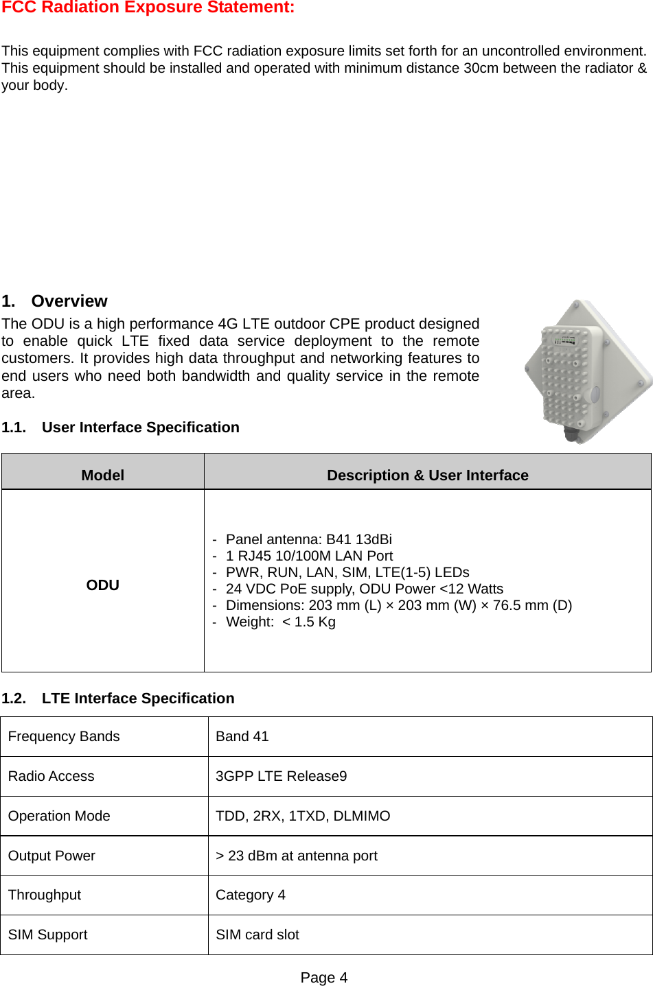 Page 4   FCC Radiation Exposure Statement:  This equipment complies with FCC radiation exposure limits set forth for an uncontrolled environment. This equipment should be installed and operated with minimum distance 30cm between the radiator &amp; your body.        1. Overview The ODU is a high performance 4G LTE outdoor CPE product designed to enable quick LTE fixed data service deployment to the remote customers. It provides high data throughput and networking features to end users who need both bandwidth and quality service in the remote area. 1.1.  User Interface Specification Model  Description &amp; User Interface ODU -  Panel antenna: B41 13dBi -  1 RJ45 10/100M LAN Port -  PWR, RUN, LAN, SIM, LTE(1-5) LEDs -  24 VDC PoE supply, ODU Power &lt;12 Watts -  Dimensions: 203 mm (L) × 203 mm (W) × 76.5 mm (D) -  Weight:  &lt; 1.5 Kg 1.2.  LTE Interface Specification Frequency Bands    Band 41 Radio Access  3GPP LTE Release9 Operation Mode  TDD, 2RX, 1TXD, DLMIMO Output Power  &gt; 23 dBm at antenna port Throughput Category 4 SIM Support  SIM card slot 