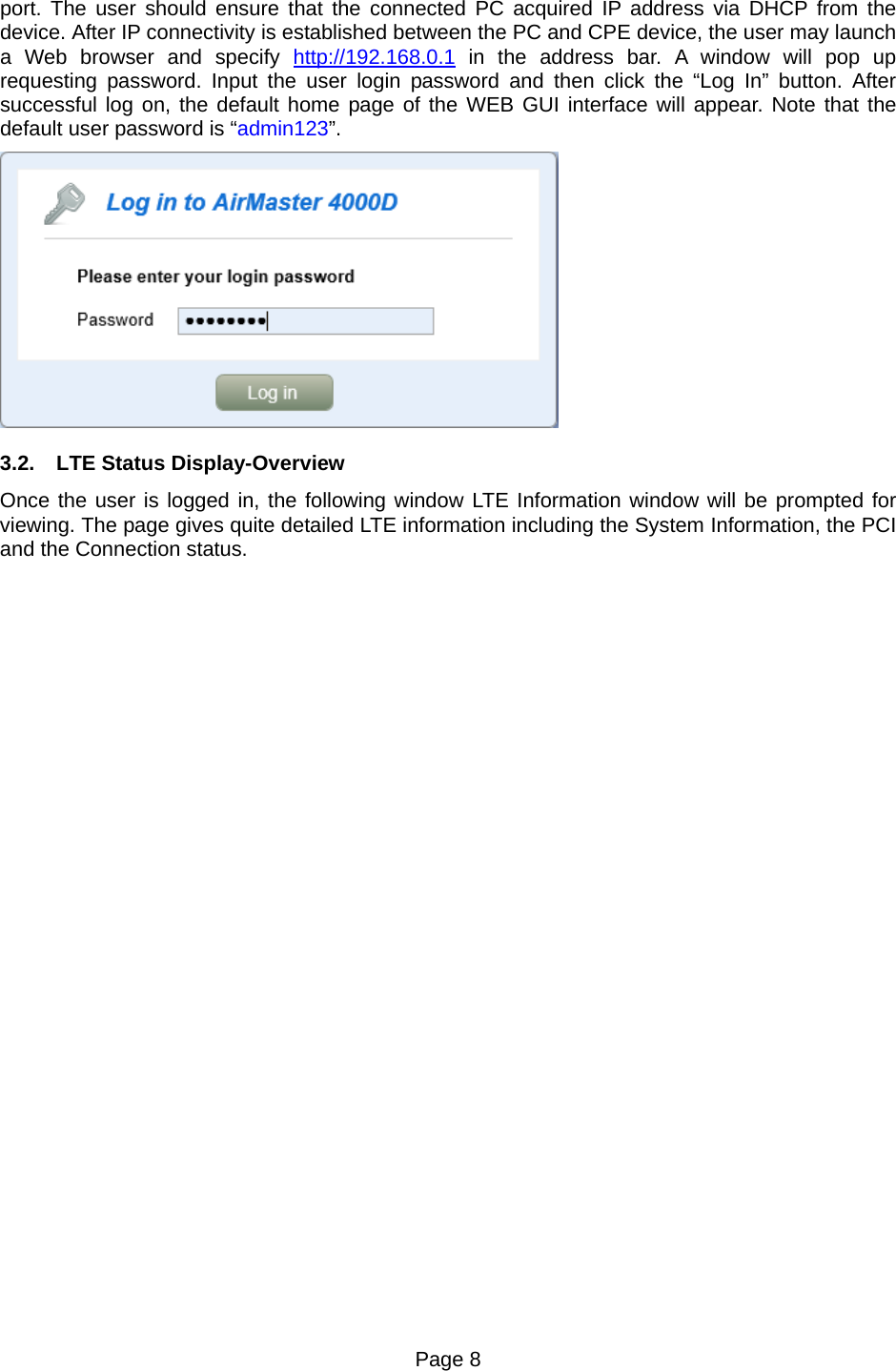 Page 8   port. The user should ensure that the connected PC acquired IP address via DHCP from the device. After IP connectivity is established between the PC and CPE device, the user may launch a Web browser and specify http://192.168.0.1 in the address bar. A window will pop up requesting password. Input the user login password and then click the “Log In” button. After successful log on, the default home page of the WEB GUI interface will appear. Note that the default user password is “admin123”.  3.2.  LTE Status Display-Overview Once the user is logged in, the following window LTE Information window will be prompted for viewing. The page gives quite detailed LTE information including the System Information, the PCI and the Connection status. 