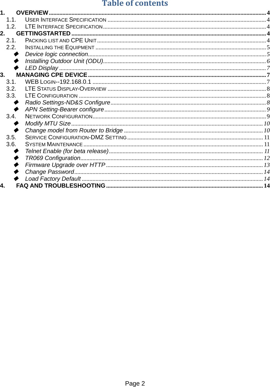 Page 2    Tableofcontents1.OVERVIEW ................................................................................................................................................ 41.1.USER INTERFACE SPECIFICATION ......................................................................................................... 41.2.LTE INTERFACE SPECIFICATION ............................................................................................................ 42.GETTINGSTARTED ................................................................................................................................. 42.1.PACKING LIST AND CPE UNIT ................................................................................................................ 42.2.INSTALLING THE EQUIPMENT ................................................................................................................. 5Device logic connection ...................................................................................................................... 5Installing Outdoor Unit (ODU) ............................................................................................................ 6LED Display ......................................................................................................................................... 73.MANAGING CPE DEVICE ...................................................................................................................... 73.1.WEB LOGIN--192.168.0.1 ................................................................................................................... 73.2.LTE STATUS DISPLAY-OVERVIEW ......................................................................................................... 83.3.LTE CONFIGURATION ............................................................................................................................ 8Radio Settings-ND&amp;S Configure ....................................................................................................... 8APN Setting-Bearer configure ........................................................................................................... 93.4.NETWORK CONFIGURATION ................................................................................................................... 9Modify MTU Size ............................................................................................................................... 10Change model from Router to Bridge ............................................................................................ 103.5.SERVICE CONFIGURATION-DMZ SETTING .......................................................................................... 113.6.SYSTEM MAINTENANCE ....................................................................................................................... 11Telnet Enable (for beta release) ......................................................................................................  11TR069 Configuration ......................................................................................................................... 12Firmware Upgrade over HTTP ........................................................................................................ 13Change Password ............................................................................................................................. 14Load Factory Default ........................................................................................................................ 144.FAQ AND TROUBLESHOOTING ........................................................................................................ 14            