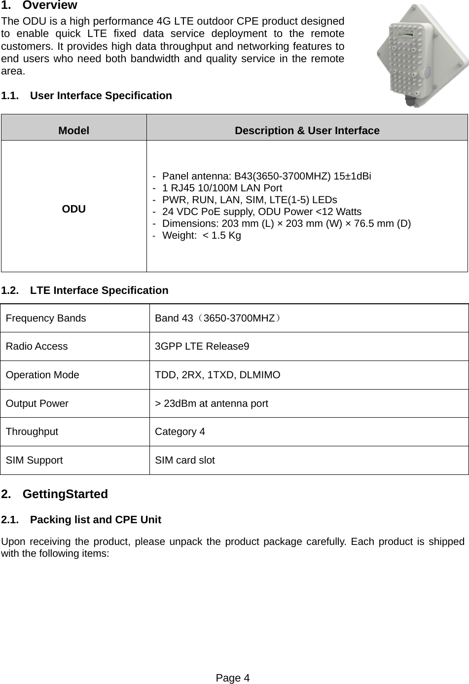 Page 4    1. Overview The ODU is a high performance 4G LTE outdoor CPE product designed to enable quick LTE fixed data service deployment to the remote customers. It provides high data throughput and networking features to end users who need both bandwidth and quality service in the remote area. 1.1.  User Interface Specification Model  Description &amp; User Interface ODU -  Panel antenna: B43(3650-3700MHZ) 15±1dBi -  1 RJ45 10/100M LAN Port -  PWR, RUN, LAN, SIM, LTE(1-5) LEDs -  24 VDC PoE supply, ODU Power &lt;12 Watts -  Dimensions: 203 mm (L) × 203 mm (W) × 76.5 mm (D) -  Weight:  &lt; 1.5 Kg 1.2.  LTE Interface Specification Frequency Bands    Band 43（3650-3700MHZ） Radio Access  3GPP LTE Release9 Operation Mode  TDD, 2RX, 1TXD, DLMIMO Output Power  &gt; 23dBm at antenna port Throughput Category 4 SIM Support  SIM card slot 2. GettingStarted   2.1.  Packing list and CPE Unit Upon receiving the product, please unpack the product package carefully. Each product is shipped with the following items:     