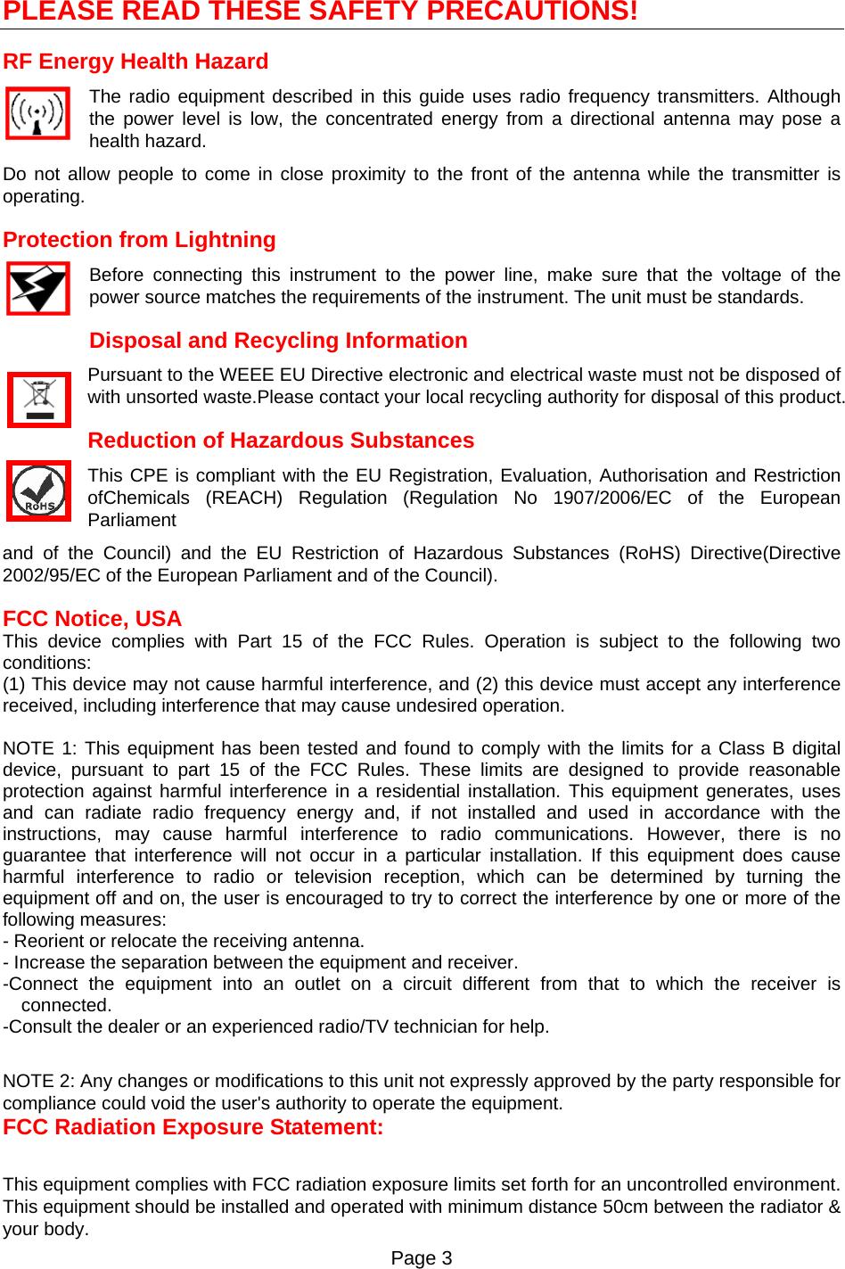 Page 3   PLEASE READ THESE SAFETY PRECAUTIONS! RF Energy Health Hazard     The radio equipment described in this guide uses radio frequency transmitters. Although the power level is low, the concentrated energy from a directional antenna may pose a health hazard. Do not allow people to come in close proximity to the front of the antenna while the transmitter is operating. Protection from Lightning     Before connecting this instrument to the power line, make sure that the voltage of the power source matches the requirements of the instrument. The unit must be standards. Disposal and Recycling Information Pursuant to the WEEE EU Directive electronic and electrical waste must not be disposed of with unsorted waste.Please contact your local recycling authority for disposal of this product. Reduction of Hazardous Substances This CPE is compliant with the EU Registration, Evaluation, Authorisation and Restriction ofChemicals (REACH) Regulation (Regulation No 1907/2006/EC of the European Parliament and of the Council) and the EU Restriction of Hazardous Substances (RoHS) Directive(Directive 2002/95/EC of the European Parliament and of the Council).  FCC Notice, USA This device complies with Part 15 of the FCC Rules. Operation is subject to the following two conditions: (1) This device may not cause harmful interference, and (2) this device must accept any interference received, including interference that may cause undesired operation.  NOTE 1: This equipment has been tested and found to comply with the limits for a Class B digital device, pursuant to part 15 of the FCC Rules. These limits are designed to provide reasonable protection against harmful interference in a residential installation. This equipment generates, uses and can radiate radio frequency energy and, if not installed and used in accordance with the instructions, may cause harmful interference to radio communications. However, there is no guarantee that interference will not occur in a particular installation. If this equipment does cause harmful interference to radio or television reception, which can be determined by turning the equipment off and on, the user is encouraged to try to correct the interference by one or more of the following measures: - Reorient or relocate the receiving antenna. - Increase the separation between the equipment and receiver. -Connect the equipment into an outlet on a circuit different from that to which the receiver is connected. -Consult the dealer or an experienced radio/TV technician for help.  NOTE 2: Any changes or modifications to this unit not expressly approved by the party responsible for compliance could void the user&apos;s authority to operate the equipment. FCC Radiation Exposure Statement:  This equipment complies with FCC radiation exposure limits set forth for an uncontrolled environment. This equipment should be installed and operated with minimum distance 50cm between the radiator &amp; your body. 