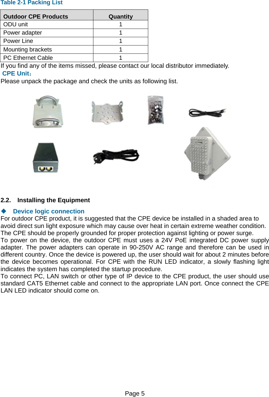 Page 5    Table 2-1 Packing List Outdoor CPE Products  Quantity ODU unit  1 Power adapter  1 Power Line  1 Mounting brackets  1 PC Ethernet Cable  1 If you find any of the items missed, please contact our local distributor immediately.  CPE Unit： Please unpack the package and check the units as following list.  2.2.  Installing the Equipment   Device logic connection For outdoor CPE product, it is suggested that the CPE device be installed in a shaded area to avoid direct sun light exposure which may cause over heat in certain extreme weather condition. The CPE should be properly grounded for proper protection against lighting or power surge. To power on the device, the outdoor CPE must uses a 24V PoE integrated DC power supply adapter. The power adapters can operate in 90-250V AC range and therefore can be used in different country. Once the device is powered up, the user should wait for about 2 minutes before the device becomes operational. For CPE with the RUN LED indicator, a slowly flashing light indicates the system has completed the startup procedure.   To connect PC, LAN switch or other type of IP device to the CPE product, the user should use standard CAT5 Ethernet cable and connect to the appropriate LAN port. Once connect the CPE LAN LED indicator should come on.  