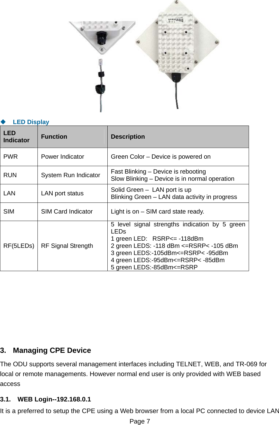 Page 7     LED Display LED Indicator  Function  Description PWR  Power Indicator   Green Color – Device is powered on RUN  System Run Indicator  Fast Blinking – Device is rebooting Slow Blinking – Device is in normal operation    LAN   LAN port status  Solid Green –  LAN port is up Blinking Green – LAN data activity in progress SIM  SIM Card Indicator  Light is on – SIM card state ready. RF(5LEDs)  RF Signal Strength 5 level signal strengths indication by 5 green LEDs 1 green LED:   RSRP&lt;= -118dBm 2 green LEDS: -118 dBm &lt;=RSRP&lt; -105 dBm 3 green LEDS:-105dBm&lt;=RSRP&lt; -95dBm 4 green LEDS:-95dBm&lt;=RSRP&lt; -85dBm 5 green LEDS:-85dBm&lt;=RSRP          3.  Managing CPE Device The ODU supports several management interfaces including TELNET, WEB, and TR-069 for local or remote managements. However normal end user is only provided with WEB based access  3.1. WEB Login--192.168.0.1 It is a preferred to setup the CPE using a Web browser from a local PC connected to device LAN 