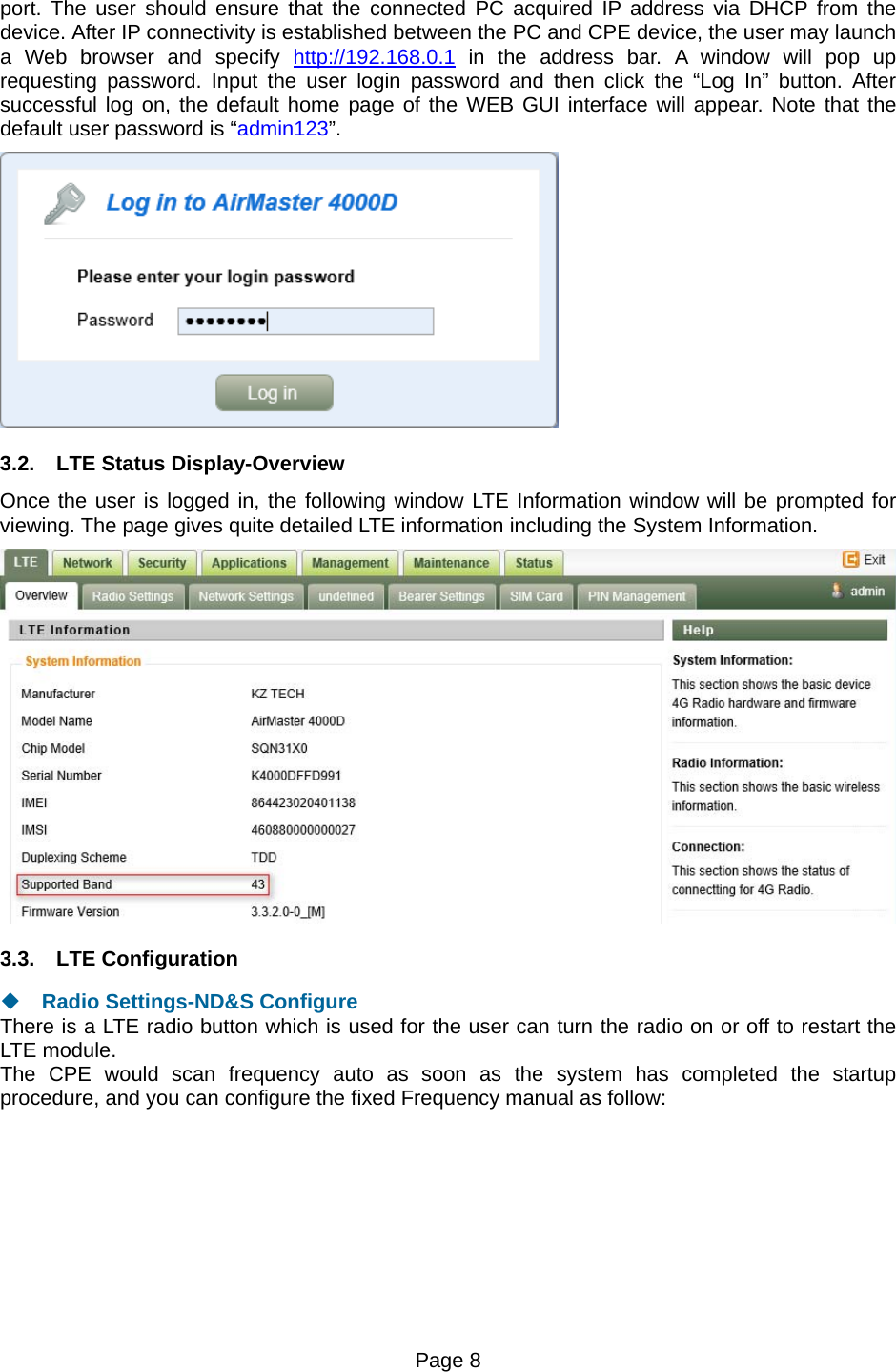 Page 8   port. The user should ensure that the connected PC acquired IP address via DHCP from the device. After IP connectivity is established between the PC and CPE device, the user may launch a Web browser and specify http://192.168.0.1 in the address bar. A window will pop up requesting password. Input the user login password and then click the “Log In” button. After successful log on, the default home page of the WEB GUI interface will appear. Note that the default user password is “admin123”.  3.2.  LTE Status Display-Overview Once the user is logged in, the following window LTE Information window will be prompted for viewing. The page gives quite detailed LTE information including the System Information.  3.3. LTE Configuration  Radio Settings-ND&amp;S Configure There is a LTE radio button which is used for the user can turn the radio on or off to restart the LTE module. The CPE would scan frequency auto as soon as the system has completed the startup procedure, and you can configure the fixed Frequency manual as follow: 