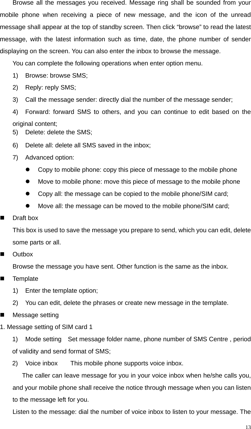   13Browse all the messages you received. Message ring shall be sounded from your mobile phone when receiving a piece of new message, and the icon of the unread message shall appear at the top of standby screen. Then click “browse” to read the latest message, with the latest information such as time, date, the phone number of sender displaying on the screen. You can also enter the inbox to browse the message. You can complete the following operations when enter option menu. 1)  Browse: browse SMS; 2) Reply: reply SMS; 3)  Call the message sender: directly dial the number of the message sender; 4)  Forward: forward SMS to others, and you can continue to edit based on the original content; 5)  Delete: delete the SMS; 6)  Delete all: delete all SMS saved in the inbox; 7) Advanced option: z  Copy to mobile phone: copy this piece of message to the mobile phone z  Move to mobile phone: move this piece of message to the mobile phone z  Copy all: the message can be copied to the mobile phone/SIM card; z  Move all: the message can be moved to the mobile phone/SIM card;  Draft box This box is used to save the message you prepare to send, which you can edit, delete some parts or all.    Outbox Browse the message you have sent. Other function is the same as the inbox.  Template 1)  Enter the template option; 2)  You can edit, delete the phrases or create new message in the template.  Message setting 1. Message setting of SIM card 1   1)  Mode setting    Set message folder name, phone number of SMS Centre , period of validity and send format of SMS; 2)  Voice inbox        This mobile phone supports voice inbox. The caller can leave message for you in your voice inbox when he/she calls you, and your mobile phone shall receive the notice through message when you can listen to the message left for you. Listen to the message: dial the number of voice inbox to listen to your message. The 