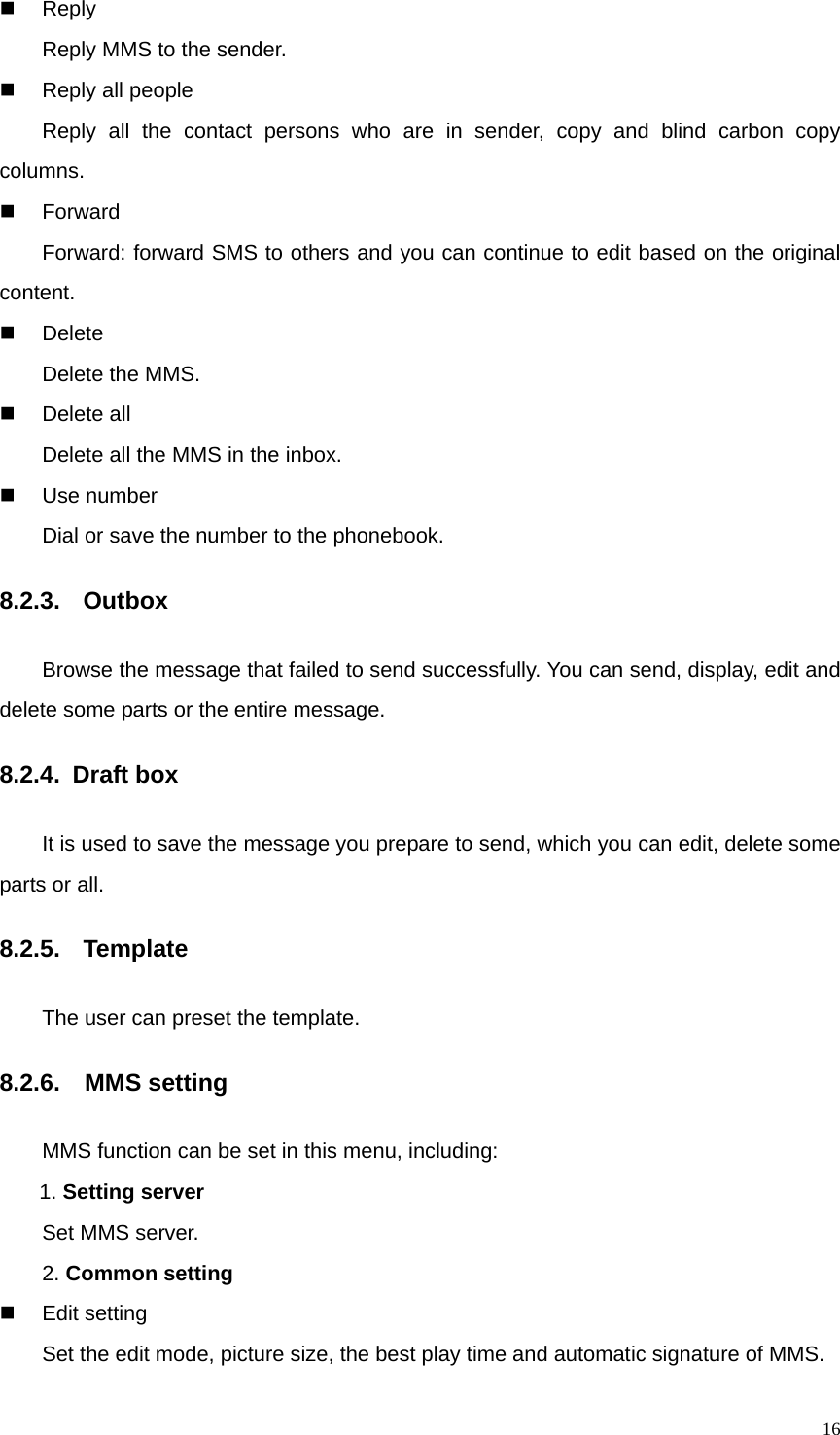   16 Reply    Reply MMS to the sender.   Reply all people     Reply all the contact persons who are in sender, copy and blind carbon copy columns.    Forward    Forward: forward SMS to others and you can continue to edit based on the original content.  Delete    Delete the MMS.  Delete all     Delete all the MMS in the inbox.  Use number    Dial or save the number to the phonebook. 8.2.3.  Outbox Browse the message that failed to send successfully. You can send, display, edit and delete some parts or the entire message. 8.2.4. Draft box It is used to save the message you prepare to send, which you can edit, delete some parts or all.   8.2.5.   Template The user can preset the template. 8.2.6.  MMS setting MMS function can be set in this menu, including: 1. Setting server Set MMS server. 2. Common setting  Edit setting Set the edit mode, picture size, the best play time and automatic signature of MMS. 