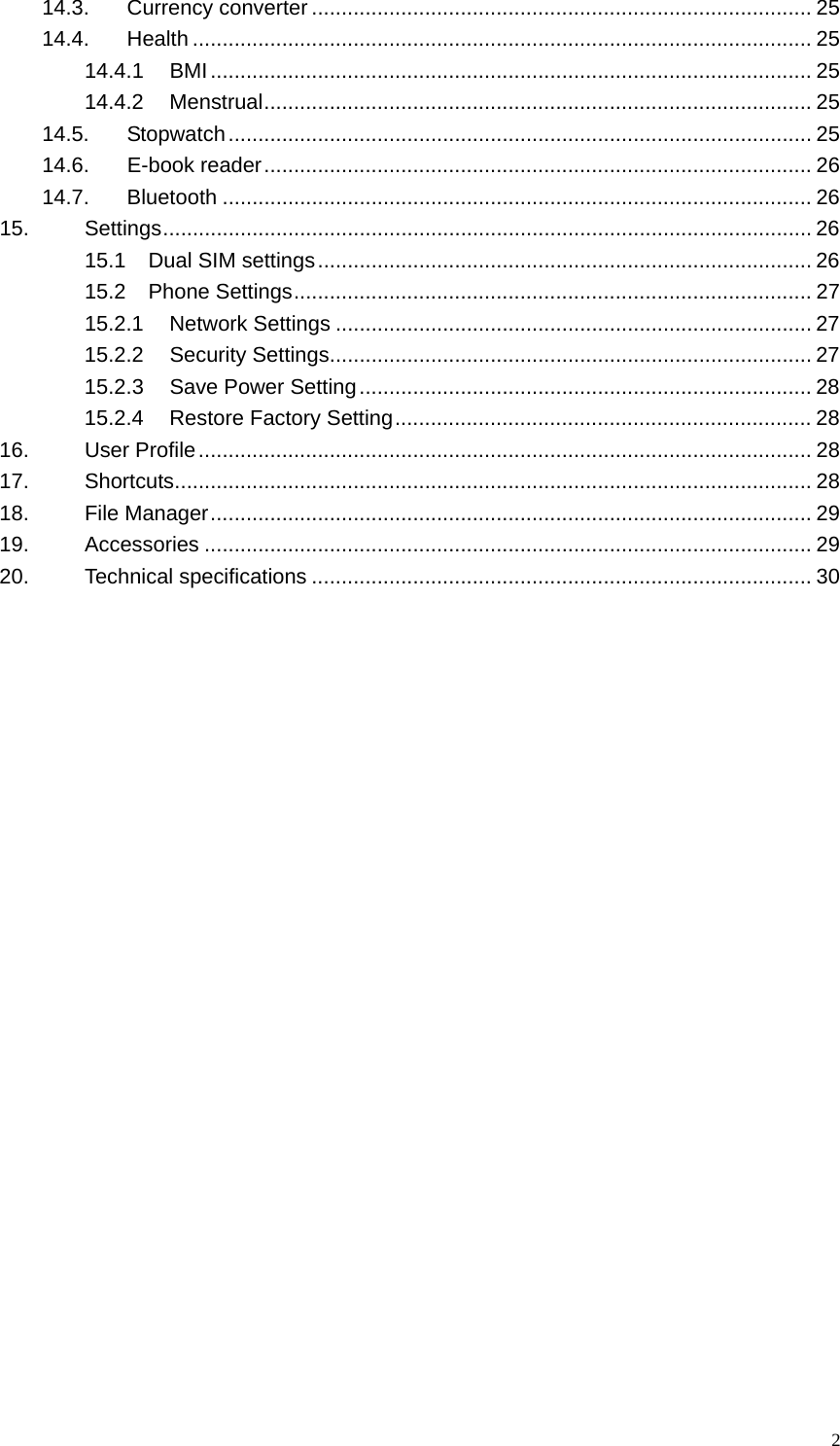   214.3. Currency converter .................................................................................... 25 14.4. Health ........................................................................................................ 25 14.4.1 BMI..................................................................................................... 25 14.4.2 Menstrual............................................................................................ 25 14.5. Stopwatch.................................................................................................. 25 14.6. E-book reader............................................................................................ 26 14.7. Bluetooth ................................................................................................... 26 15. Settings............................................................................................................. 26 15.1 Dual SIM settings................................................................................... 26 15.2 Phone Settings....................................................................................... 27 15.2.1 Network Settings ................................................................................ 27 15.2.2 Security Settings................................................................................. 27 15.2.3 Save Power Setting............................................................................ 28 15.2.4 Restore Factory Setting...................................................................... 28 16. User Profile....................................................................................................... 28 17. Shortcuts........................................................................................................... 28 18. File Manager..................................................................................................... 29 19. Accessories ...................................................................................................... 29 20. Technical specifications .................................................................................... 30  