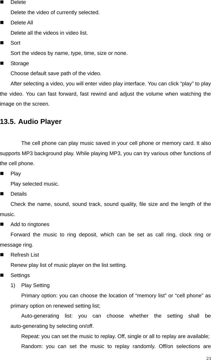   23 Delete Delete the video of currently selected.  Delete All Delete all the videos in video list.  Sort Sort the videos by name, type, time, size or none.  Storage Choose default save path of the video. After selecting a video, you will enter video play interface. You can click “play” to play the video. You can fast forward, fast rewind and adjust the volume when watching the image on the screen.   13.5. Audio Player         The cell phone can play music saved in your cell phone or memory card. It also supports MP3 background play. While playing MP3, you can try various other functions of the cell phone.  Play Play selected music.  Details Check the name, sound, sound track, sound quality, file size and the length of the music.   Add to ringtones Forward the music to ring deposit, which can be set as call ring, clock ring or message ring.  Refresh List Renew play list of music player on the list setting.  Settings 1) Play Setting Primary option: you can choose the location of “memory list” or “cell phone” as primary option on renewed setting list; Auto-generating list: you can choose whether the setting shall be auto-generating by selecting on/off. Repeat: you can set the music to replay. Off, single or all to replay are available; Random: you can set the music to replay randomly. Off/on selections are 