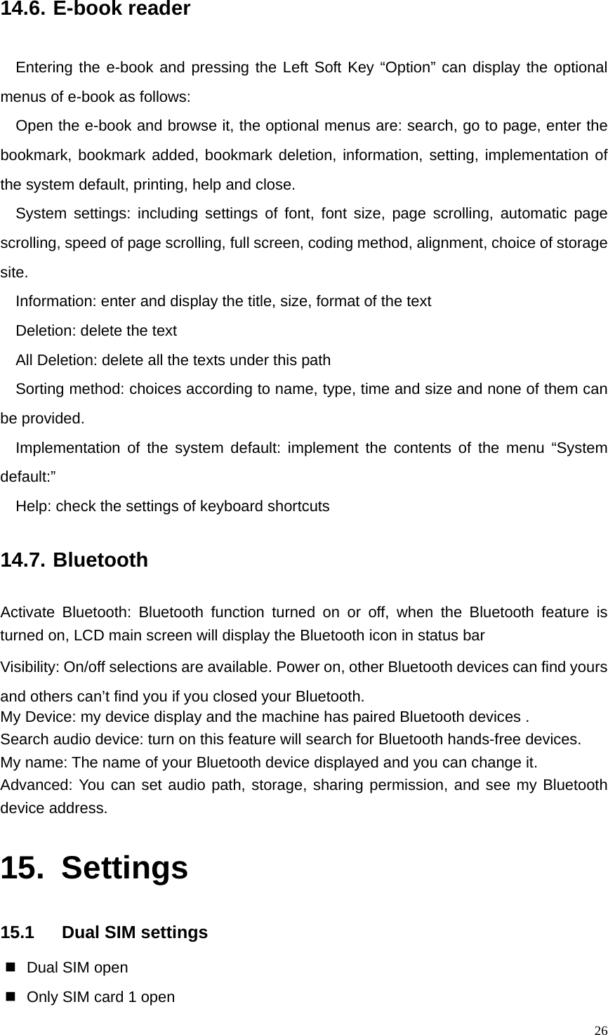   2614.6. E-book reader Entering the e-book and pressing the Left Soft Key “Option” can display the optional menus of e-book as follows: Open the e-book and browse it, the optional menus are: search, go to page, enter the bookmark, bookmark added, bookmark deletion, information, setting, implementation of the system default, printing, help and close.   System settings: including settings of font, font size, page scrolling, automatic page scrolling, speed of page scrolling, full screen, coding method, alignment, choice of storage site. Information: enter and display the title, size, format of the text Deletion: delete the text All Deletion: delete all the texts under this path Sorting method: choices according to name, type, time and size and none of them can be provided. Implementation of the system default: implement the contents of the menu “System default:” Help: check the settings of keyboard shortcuts 14.7. Bluetooth Activate Bluetooth: Bluetooth function turned on or off, when the Bluetooth feature is turned on, LCD main screen will display the Bluetooth icon in status bar   Visibility: On/off selections are available. Power on, other Bluetooth devices can find yours and others can’t find you if you closed your Bluetooth. My Device: my device display and the machine has paired Bluetooth devices . Search audio device: turn on this feature will search for Bluetooth hands-free devices. My name: The name of your Bluetooth device displayed and you can change it.   Advanced: You can set audio path, storage, sharing permission, and see my Bluetooth device address. 15. Settings 15.1  Dual SIM settings   Dual SIM open   Only SIM card 1 open 