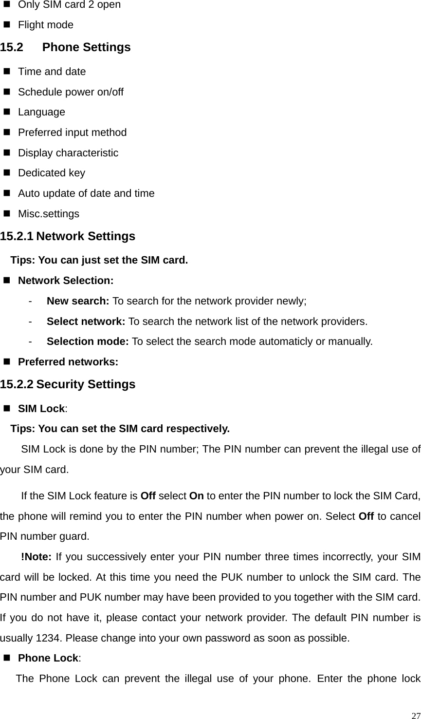   27  Only SIM card 2 open  Flight mode 15.2 Phone Settings   Time and date   Schedule power on/off  Language   Preferred input method  Display characteristic  Dedicated key   Auto update of date and time  Misc.settings 15.2.1 Network Settings Tips: You can just set the SIM card.  Network Selection: -  New search: To search for the network provider newly; -  Select network: To search the network list of the network providers. -  Selection mode: To select the search mode automaticly or manually.  Preferred networks: 15.2.2 Security Settings  SIM Lock:  Tips: You can set the SIM card respectively. SIM Lock is done by the PIN number; The PIN number can prevent the illegal use of your SIM card. If the SIM Lock feature is Off select On to enter the PIN number to lock the SIM Card, the phone will remind you to enter the PIN number when power on. Select Off to cancel PIN number guard. !Note: If you successively enter your PIN number three times incorrectly, your SIM card will be locked. At this time you need the PUK number to unlock the SIM card. The PIN number and PUK number may have been provided to you together with the SIM card. If you do not have it, please contact your network provider. The default PIN number is usually 1234. Please change into your own password as soon as possible.  Phone Lock: The Phone Lock can prevent the illegal use of your phone. Enter the phone lock 