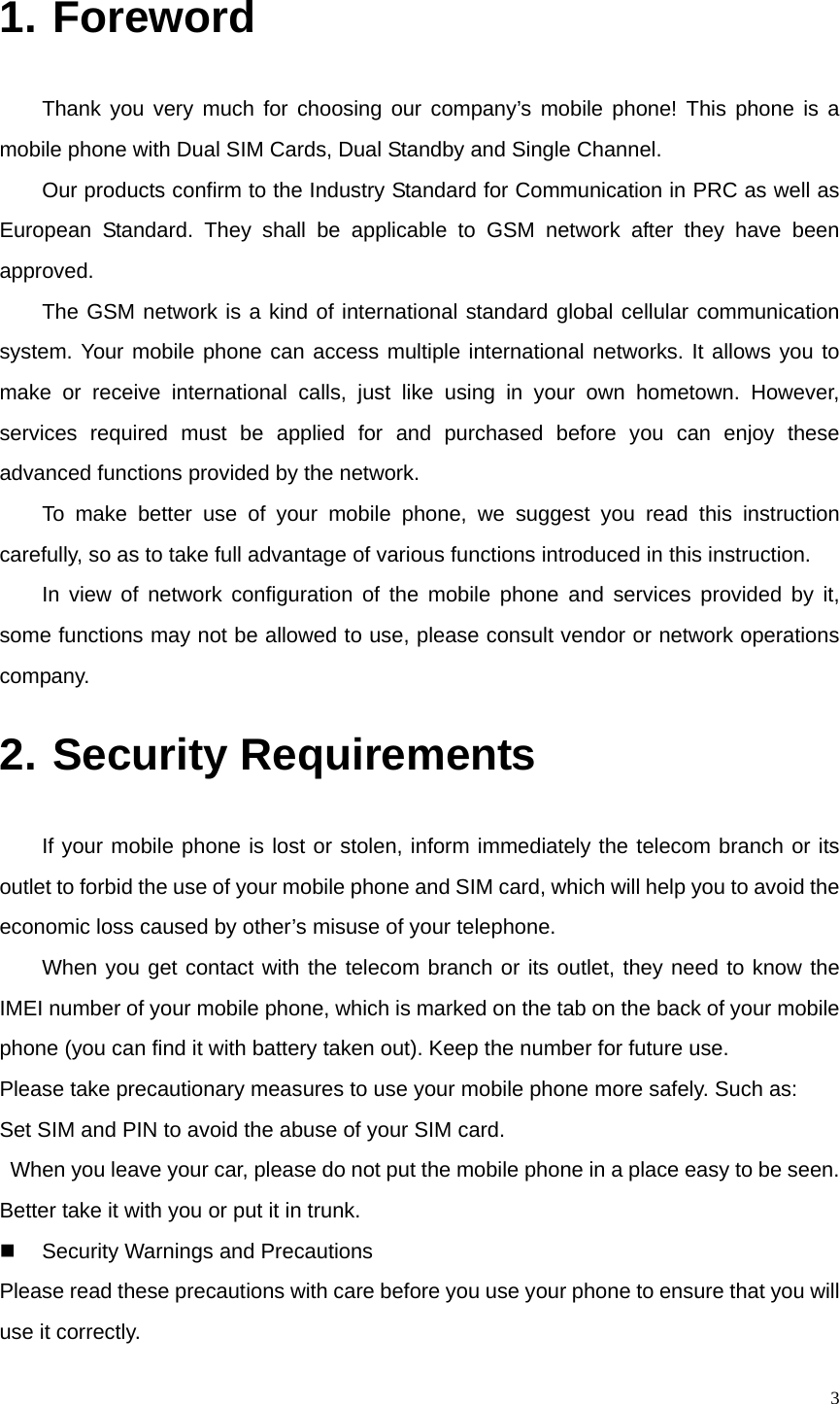   31.  Foreword Thank you very much for choosing our company’s mobile phone! This phone is a mobile phone with Dual SIM Cards, Dual Standby and Single Channel.   Our products confirm to the Industry Standard for Communication in PRC as well as European Standard. They shall be applicable to GSM network after they have been approved.  The GSM network is a kind of international standard global cellular communication system. Your mobile phone can access multiple international networks. It allows you to make or receive international calls, just like using in your own hometown. However, services required must be applied for and purchased before you can enjoy these advanced functions provided by the network. To make better use of your mobile phone, we suggest you read this instruction carefully, so as to take full advantage of various functions introduced in this instruction. In view of network configuration of the mobile phone and services provided by it, some functions may not be allowed to use, please consult vendor or network operations company. 2.  Security Requirements If your mobile phone is lost or stolen, inform immediately the telecom branch or its outlet to forbid the use of your mobile phone and SIM card, which will help you to avoid the economic loss caused by other’s misuse of your telephone.   When you get contact with the telecom branch or its outlet, they need to know the IMEI number of your mobile phone, which is marked on the tab on the back of your mobile phone (you can find it with battery taken out). Keep the number for future use.   Please take precautionary measures to use your mobile phone more safely. Such as: Set SIM and PIN to avoid the abuse of your SIM card.   When you leave your car, please do not put the mobile phone in a place easy to be seen. Better take it with you or put it in trunk.     Security Warnings and Precautions Please read these precautions with care before you use your phone to ensure that you will use it correctly. 