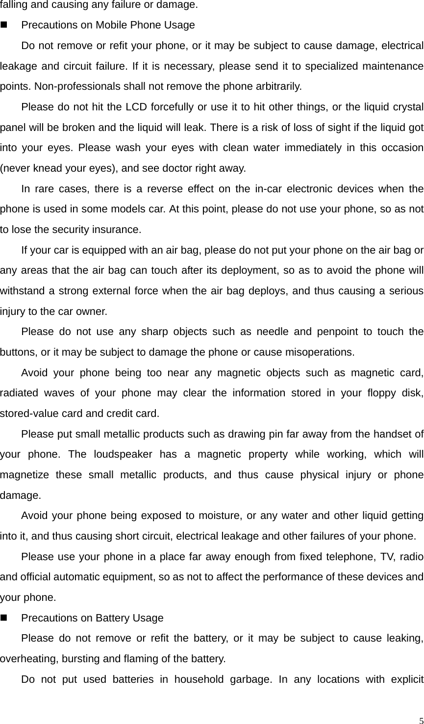   5falling and causing any failure or damage.   Precautions on Mobile Phone Usage Do not remove or refit your phone, or it may be subject to cause damage, electrical leakage and circuit failure. If it is necessary, please send it to specialized maintenance points. Non-professionals shall not remove the phone arbitrarily. Please do not hit the LCD forcefully or use it to hit other things, or the liquid crystal panel will be broken and the liquid will leak. There is a risk of loss of sight if the liquid got into your eyes. Please wash your eyes with clean water immediately in this occasion (never knead your eyes), and see doctor right away. In rare cases, there is a reverse effect on the in-car electronic devices when the phone is used in some models car. At this point, please do not use your phone, so as not to lose the security insurance. If your car is equipped with an air bag, please do not put your phone on the air bag or any areas that the air bag can touch after its deployment, so as to avoid the phone will withstand a strong external force when the air bag deploys, and thus causing a serious injury to the car owner. Please do not use any sharp objects such as needle and penpoint to touch the buttons, or it may be subject to damage the phone or cause misoperations. Avoid your phone being too near any magnetic objects such as magnetic card, radiated waves of your phone may clear the information stored in your floppy disk, stored-value card and credit card. Please put small metallic products such as drawing pin far away from the handset of your phone. The loudspeaker has a magnetic property while working, which will magnetize these small metallic products, and thus cause physical injury or phone damage. Avoid your phone being exposed to moisture, or any water and other liquid getting into it, and thus causing short circuit, electrical leakage and other failures of your phone. Please use your phone in a place far away enough from fixed telephone, TV, radio and official automatic equipment, so as not to affect the performance of these devices and your phone.   Precautions on Battery Usage Please do not remove or refit the battery, or it may be subject to cause leaking, overheating, bursting and flaming of the battery. Do not put used batteries in household garbage. In any locations with explicit 