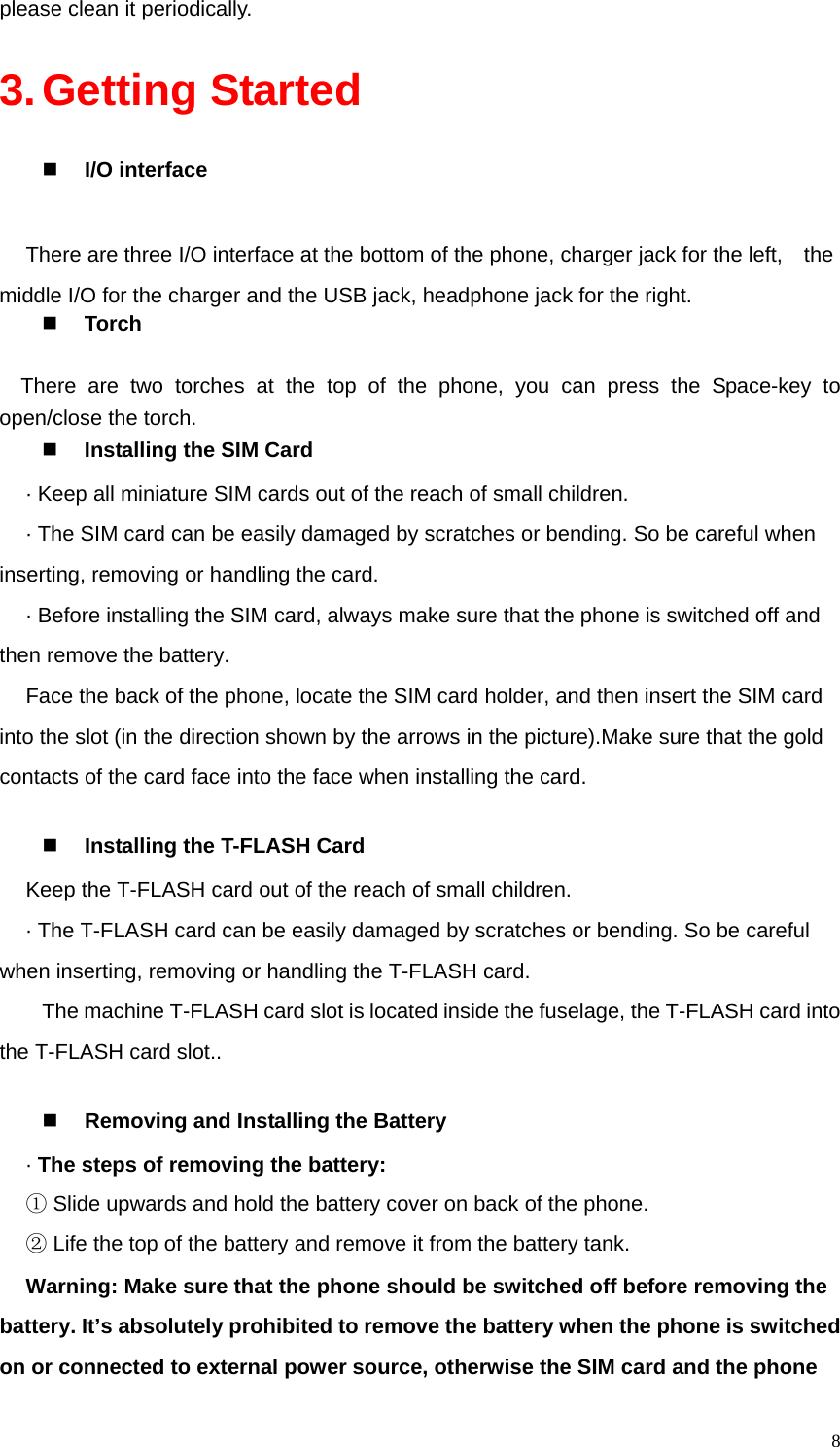   8please clean it periodically. 3. Getting Started  I/O interface  There are three I/O interface at the bottom of the phone, charger jack for the left,    the middle I/O for the charger and the USB jack, headphone jack for the right.  Torch  There are two torches at the top of the phone, you can press the Space-key to open/close the torch.  Installing the SIM Card   · Keep all miniature SIM cards out of the reach of small children. · The SIM card can be easily damaged by scratches or bending. So be careful when inserting, removing or handling the card. · Before installing the SIM card, always make sure that the phone is switched off and then remove the battery. Face the back of the phone, locate the SIM card holder, and then insert the SIM card into the slot (in the direction shown by the arrows in the picture).Make sure that the gold contacts of the card face into the face when installing the card.     Installing the T-FLASH Card Keep the T-FLASH card out of the reach of small children. · The T-FLASH card can be easily damaged by scratches or bending. So be careful when inserting, removing or handling the T-FLASH card. The machine T-FLASH card slot is located inside the fuselage, the T-FLASH card into the T-FLASH card slot..   Removing and Installing the Battery · The steps of removing the battery: ① Slide upwards and hold the battery cover on back of the phone.   ② Life the top of the battery and remove it from the battery tank. Warning: Make sure that the phone should be switched off before removing the battery. It’s absolutely prohibited to remove the battery when the phone is switched on or connected to external power source, otherwise the SIM card and the phone 