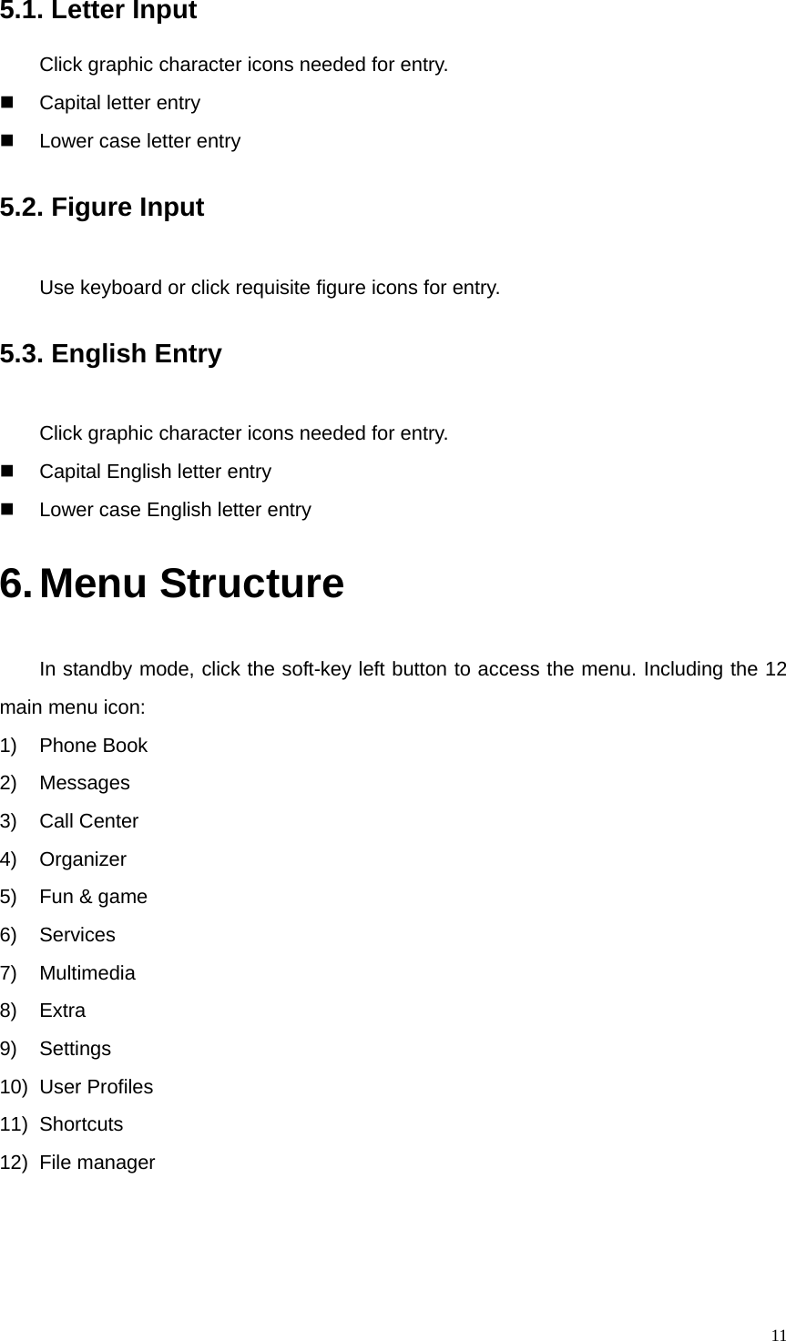  115.1. Letter Input Click graphic character icons needed for entry.   Capital letter entry   Lower case letter entry 5.2. Figure Input Use keyboard or click requisite figure icons for entry.   5.3. English Entry Click graphic character icons needed for entry.   Capital English letter entry   Lower case English letter entry 6. Menu Structure In standby mode, click the soft-key left button to access the menu. Including the 12 main menu icon: 1) Phone Book 2) Messages 3) Call Center 4) Organizer 5)  Fun &amp; game 6) Services 7) Multimedia 8) Extra 9) Settings 10) User Profiles 11) Shortcuts 12) File manager 