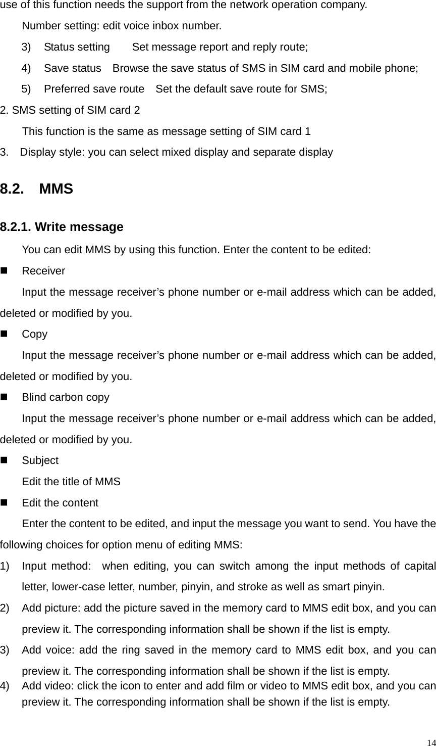   14use of this function needs the support from the network operation company. Number setting: edit voice inbox number. 3)  Status setting        Set message report and reply route; 4)  Save status    Browse the save status of SMS in SIM card and mobile phone; 5)  Preferred save route    Set the default save route for SMS; 2. SMS setting of SIM card 2   This function is the same as message setting of SIM card 1 3.    Display style: you can select mixed display and separate display 8.2.  MMS 8.2.1. Write message You can edit MMS by using this function. Enter the content to be edited:  Receiver    Input the message receiver’s phone number or e-mail address which can be added, deleted or modified by you.  Copy     Input the message receiver’s phone number or e-mail address which can be added, deleted or modified by you.   Blind carbon copy  Input the message receiver’s phone number or e-mail address which can be added, deleted or modified by you.  Subject    Edit the title of MMS   Edit the content   Enter the content to be edited, and input the message you want to send. You have the following choices for option menu of editing MMS:   1)  Input method:  when editing, you can switch among the input methods of capital letter, lower-case letter, number, pinyin, and stroke as well as smart pinyin. 2)  Add picture: add the picture saved in the memory card to MMS edit box, and you can preview it. The corresponding information shall be shown if the list is empty.   3)  Add voice: add the ring saved in the memory card to MMS edit box, and you can preview it. The corresponding information shall be shown if the list is empty. 4)  Add video: click the icon to enter and add film or video to MMS edit box, and you can preview it. The corresponding information shall be shown if the list is empty. 