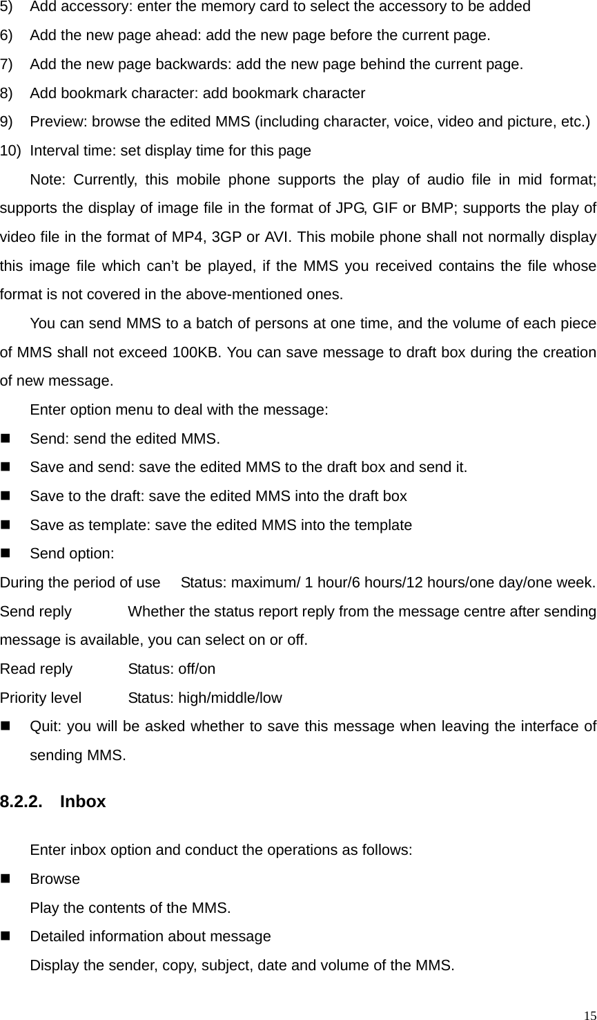   155)  Add accessory: enter the memory card to select the accessory to be added 6)  Add the new page ahead: add the new page before the current page. 7)  Add the new page backwards: add the new page behind the current page. 8)  Add bookmark character: add bookmark character 9)  Preview: browse the edited MMS (including character, voice, video and picture, etc.) 10)  Interval time: set display time for this page Note: Currently, this mobile phone supports the play of audio file in mid format; supports the display of image file in the format of JPG, GIF or BMP; supports the play of video file in the format of MP4, 3GP or AVI. This mobile phone shall not normally display this image file which can’t be played, if the MMS you received contains the file whose format is not covered in the above-mentioned ones. You can send MMS to a batch of persons at one time, and the volume of each piece of MMS shall not exceed 100KB. You can save message to draft box during the creation of new message. Enter option menu to deal with the message:   Send: send the edited MMS.   Save and send: save the edited MMS to the draft box and send it.     Save to the draft: save the edited MMS into the draft box   Save as template: save the edited MMS into the template  Send option: During the period of use  Status: maximum/ 1 hour/6 hours/12 hours/one day/one week. Send reply      Whether the status report reply from the message centre after sending message is available, you can select on or off. Read reply      Status: off/on Priority level       Status: high/middle/low   Quit: you will be asked whether to save this message when leaving the interface of sending MMS. 8.2.2.  Inbox    Enter inbox option and conduct the operations as follows:  Browse    Play the contents of the MMS.     Detailed information about message   Display the sender, copy, subject, date and volume of the MMS. 