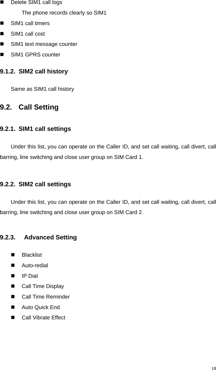   18  Delete SIM1 call logs         The phone records clearly so SIM1   SIM1 call timers   SIM1 call cost   SIM1 text message counter  SIM1 GPRS counter 9.1.2. SIM2 call history Same as SIM1 call history 9.2.  Call Setting                 9.2.1.  SIM1 call settings Under this list, you can operate on the Caller ID, and set call waiting, call divert, call barring, line switching and close user group on SIM Card 1.  9.2.2.  SIM2 call settings Under this list, you can operate on the Caller ID, and set call waiting, call divert, call barring, line switching and close user group on SIM Card 2.  9.2.3.   Advanced Setting  Blacklist  Auto-redial  IP Dial  Call Time Display  Call Time Reminder  Auto Quick End   Call Vibrate Effect 