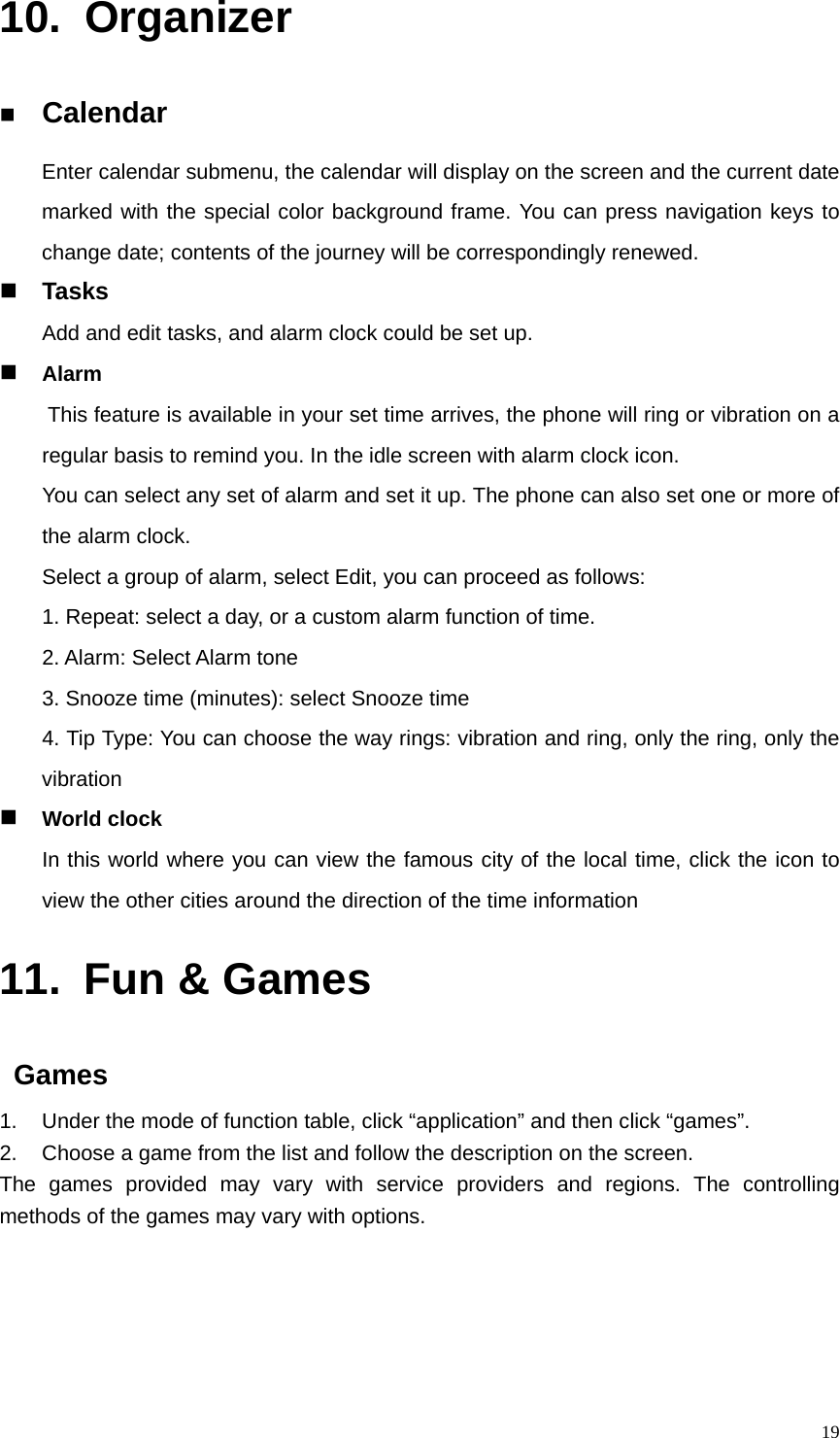   1910. Organizer  Calendar Enter calendar submenu, the calendar will display on the screen and the current date marked with the special color background frame. You can press navigation keys to change date; contents of the journey will be correspondingly renewed.  Tasks Add and edit tasks, and alarm clock could be set up.  Alarm   This feature is available in your set time arrives, the phone will ring or vibration on a regular basis to remind you. In the idle screen with alarm clock icon.   You can select any set of alarm and set it up. The phone can also set one or more of the alarm clock.   Select a group of alarm, select Edit, you can proceed as follows:   1. Repeat: select a day, or a custom alarm function of time.   2. Alarm: Select Alarm tone   3. Snooze time (minutes): select Snooze time   4. Tip Type: You can choose the way rings: vibration and ring, only the ring, only the vibration  World clock In this world where you can view the famous city of the local time, click the icon to view the other cities around the direction of the time information 11.  Fun &amp; Games  Games 1.  Under the mode of function table, click “application” and then click “games”. 2.  Choose a game from the list and follow the description on the screen. The games provided may vary with service providers and regions. The controlling methods of the games may vary with options.     