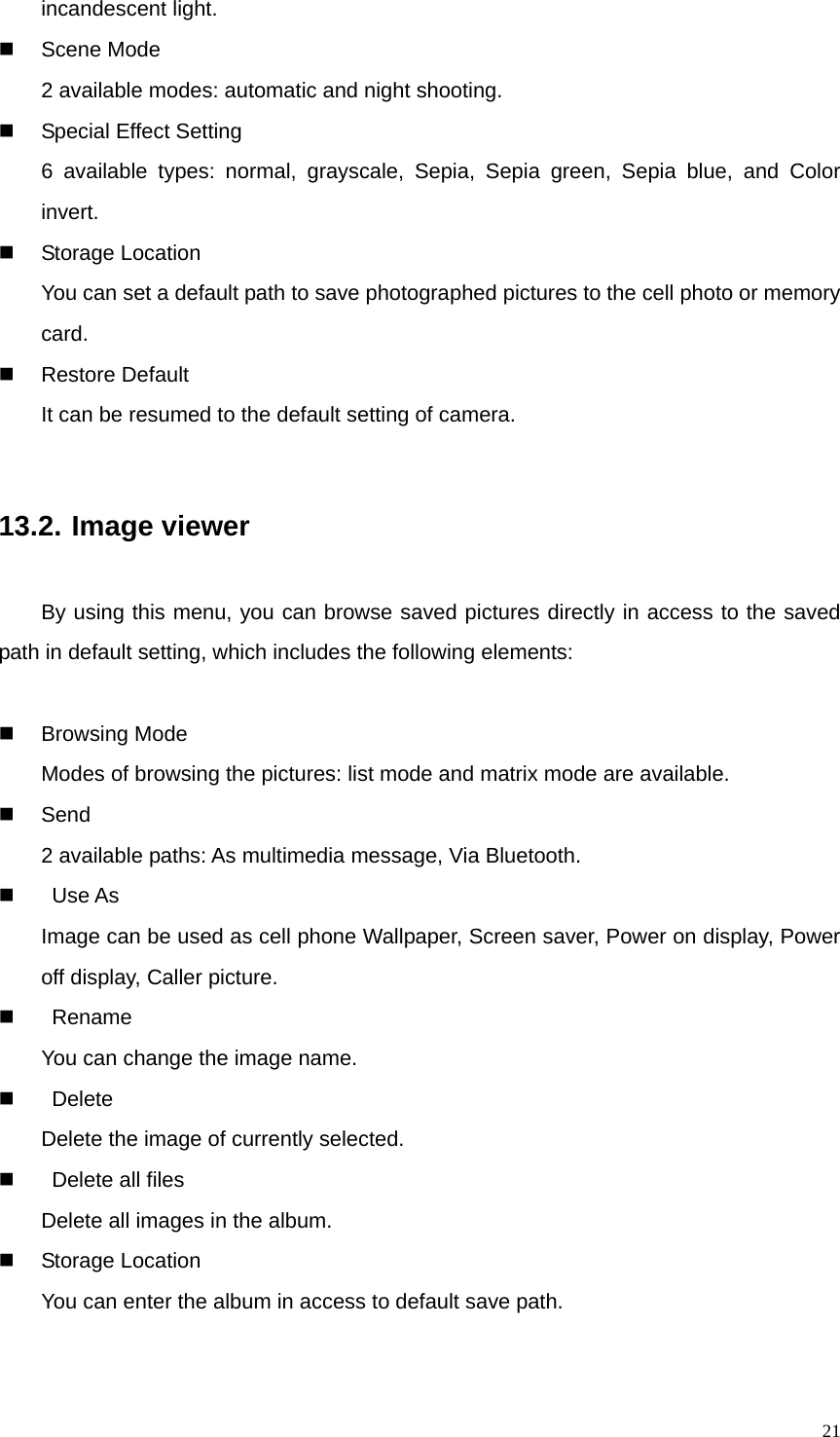   21incandescent light.  Scene Mode 2 available modes: automatic and night shooting.   Special Effect Setting 6 available types: normal, grayscale, Sepia, Sepia green, Sepia blue, and Color invert.  Storage Location You can set a default path to save photographed pictures to the cell photo or memory card.  Restore Default  It can be resumed to the default setting of camera.  13.2. Image viewer By using this menu, you can browse saved pictures directly in access to the saved path in default setting, which includes the following elements:   Browsing Mode Modes of browsing the pictures: list mode and matrix mode are available.  Send 2 available paths: As multimedia message, Via Bluetooth.   Use As Image can be used as cell phone Wallpaper, Screen saver, Power on display, Power off display, Caller picture.   Rename You can change the image name.   Delete Delete the image of currently selected.         Delete all files Delete all images in the album.  Storage Location You can enter the album in access to default save path. 