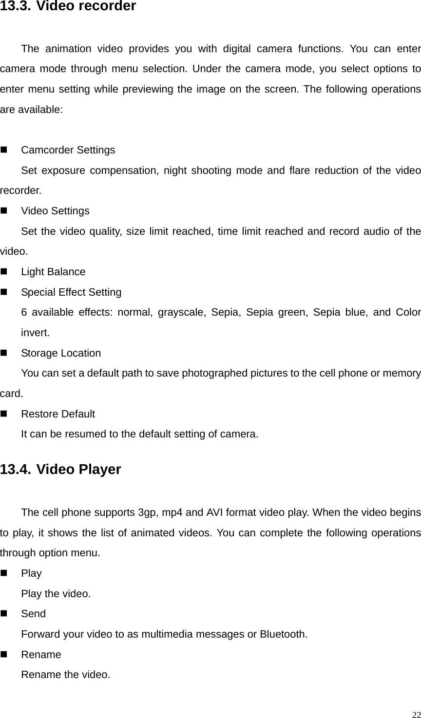   2213.3. Video recorder The animation video provides you with digital camera functions. You can enter camera mode through menu selection. Under the camera mode, you select options to enter menu setting while previewing the image on the screen. The following operations are available:   Camcorder Settings Set exposure compensation, night shooting mode and flare reduction of the video recorder.  Video Settings Set the video quality, size limit reached, time limit reached and record audio of the video.  Light Balance   Special Effect Setting 6 available effects: normal, grayscale, Sepia, Sepia green, Sepia blue, and Color invert.  Storage Location         You can set a default path to save photographed pictures to the cell phone or memory card.  Restore Default  It can be resumed to the default setting of camera. 13.4. Video Player The cell phone supports 3gp, mp4 and AVI format video play. When the video begins to play, it shows the list of animated videos. You can complete the following operations through option menu.  Play Play the video.  Send Forward your video to as multimedia messages or Bluetooth.  Rename Rename the video. 