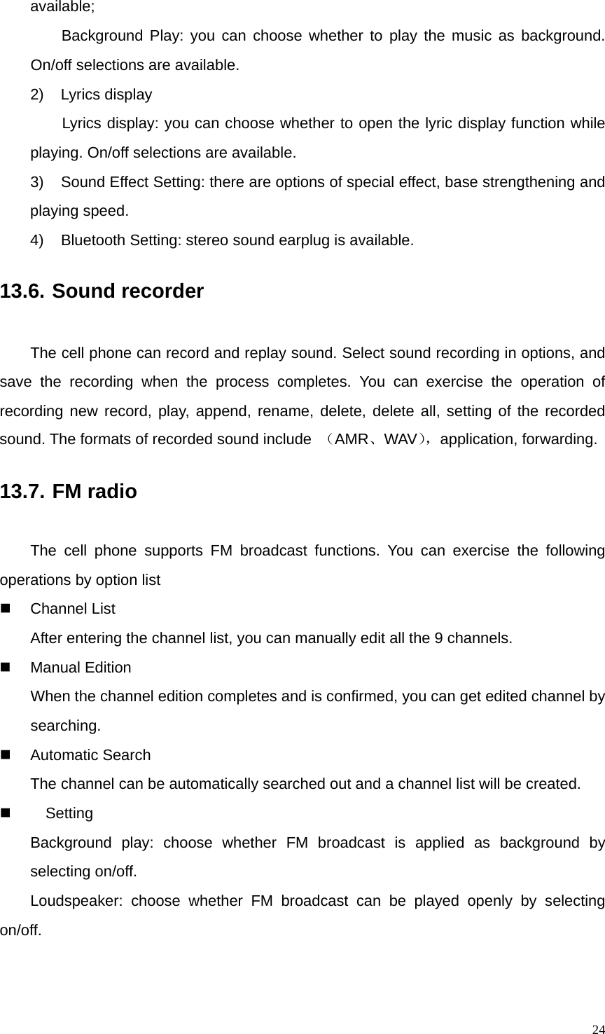   24available; Background Play: you can choose whether to play the music as background. On/off selections are available. 2) Lyrics display Lyrics display: you can choose whether to open the lyric display function while playing. On/off selections are available. 3)  Sound Effect Setting: there are options of special effect, base strengthening and playing speed. 4)  Bluetooth Setting: stereo sound earplug is available.   13.6. Sound recorder The cell phone can record and replay sound. Select sound recording in options, and save the recording when the process completes. You can exercise the operation of recording new record, play, append, rename, delete, delete all, setting of the recorded sound. The formats of recorded sound include  （AMR、WAV），application, forwarding. 13.7. FM radio The cell phone supports FM broadcast functions. You can exercise the following operations by option list   Channel List After entering the channel list, you can manually edit all the 9 channels.   Manual Edition When the channel edition completes and is confirmed, you can get edited channel by searching.  Automatic Search The channel can be automatically searched out and a channel list will be created.   Setting Background play: choose whether FM broadcast is applied as background by selecting on/off. Loudspeaker: choose whether FM broadcast can be played openly by selecting on/off. 