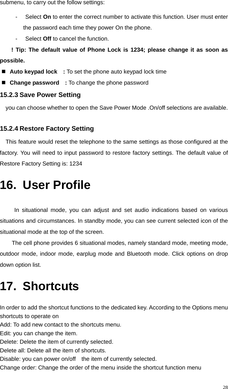   28submenu, to carry out the follow settings: - Select On to enter the correct number to activate this function. User must enter the password each time they power On the phone. - Select Off to cancel the function. ! Tip: The default value of Phone Lock is 1234; please change it as soon as possible.  Auto keypad lock    : To set the phone auto keypad lock time  Change password  : To change the phone password 15.2.3 Save Power Setting you can choose whether to open the Save Power Mode .On/off selections are available.  15.2.4 Restore Factory Setting This feature would reset the telephone to the same settings as those configured at the factory. You will need to input password to restore factory settings. The default value of Restore Factory Setting is: 1234 16. User Profile In situational mode, you can adjust and set audio indications based on various situations and circumstances. In standby mode, you can see current selected icon of the situational mode at the top of the screen. The cell phone provides 6 situational modes, namely standard mode, meeting mode, outdoor mode, indoor mode, earplug mode and Bluetooth mode. Click options on drop down option list. 17. Shortcuts In order to add the shortcut functions to the dedicated key. According to the Options menu shortcuts to operate on Add: To add new contact to the shortcuts menu. Edit: you can change the item. Delete: Delete the item of currently selected. Delete all: Delete all the item of shortcuts. Disable: you can power on/off    the item of currently selected. Change order: Change the order of the menu inside the shortcut function menu 