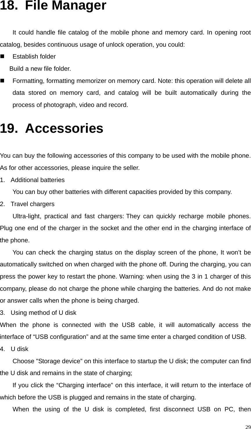   2918. File Manager It could handle file catalog of the mobile phone and memory card. In opening root catalog, besides continuous usage of unlock operation, you could:  Establish folder       Build a new file folder.   Formatting, formatting memorizer on memory card. Note: this operation will delete all data stored on memory card, and catalog will be built automatically during the process of photograph, video and record. 19. Accessories You can buy the following accessories of this company to be used with the mobile phone. As for other accessories, please inquire the seller. 1. Additional batteries You can buy other batteries with different capacities provided by this company.   2. Travel chargers Ultra-light, practical and fast chargers: They can quickly recharge mobile phones. Plug one end of the charger in the socket and the other end in the charging interface of the phone. You can check the charging status on the display screen of the phone, It won’t be automatically switched on when charged with the phone off. During the charging, you can press the power key to restart the phone. Warning: when using the 3 in 1 charger of this company, please do not charge the phone while charging the batteries. And do not make or answer calls when the phone is being charged. 3.  Using method of U disk When the phone is connected with the USB cable, it will automatically access the interface of “USB configuration” and at the same time enter a charged condition of USB. 4. U disk Choose &quot;Storage device” on this interface to startup the U disk; the computer can find the U disk and remains in the state of charging; If you click the “Charging interface” on this interface, it will return to the interface of which before the USB is plugged and remains in the state of charging. When the using of the U disk is completed, first disconnect USB on PC, then 