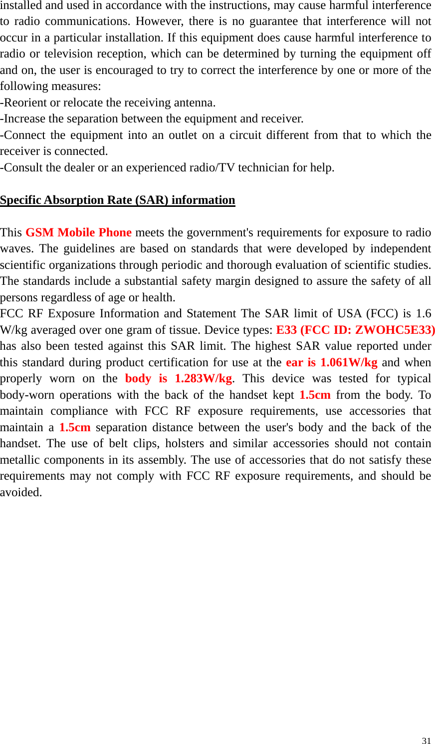   31installed and used in accordance with the instructions, may cause harmful interference to radio communications. However, there is no guarantee that interference will not occur in a particular installation. If this equipment does cause harmful interference to radio or television reception, which can be determined by turning the equipment off and on, the user is encouraged to try to correct the interference by one or more of the following measures: -Reorient or relocate the receiving antenna. -Increase the separation between the equipment and receiver. -Connect the equipment into an outlet on a circuit different from that to which the receiver is connected. -Consult the dealer or an experienced radio/TV technician for help.  Specific Absorption Rate (SAR) information 　 This GSM Mobile Phone meets the government&apos;s requirements for exposure to radio waves. The guidelines are based on standards that were developed by independent scientific organizations through periodic and thorough evaluation of scientific studies. The standards include a substantial safety margin designed to assure the safety of all persons regardless of age or health. FCC RF Exposure Information and Statement The SAR limit of USA (FCC) is 1.6 W/kg averaged over one gram of tissue. Device types: E33 (FCC ID: ZWOHC5E33) has also been tested against this SAR limit. The highest SAR value reported under this standard during product certification for use at the ear is 1.061W/kg and when properly worn on the body is 1.283W/kg. This device was tested for typical body-worn operations with the back of the handset kept 1.5cm from the body. To maintain compliance with FCC RF exposure requirements, use accessories that maintain a 1.5cm separation distance between the user&apos;s body and the back of the handset. The use of belt clips, holsters and similar accessories should not contain metallic components in its assembly. The use of accessories that do not satisfy these requirements may not comply with FCC RF exposure requirements, and should be avoided.   