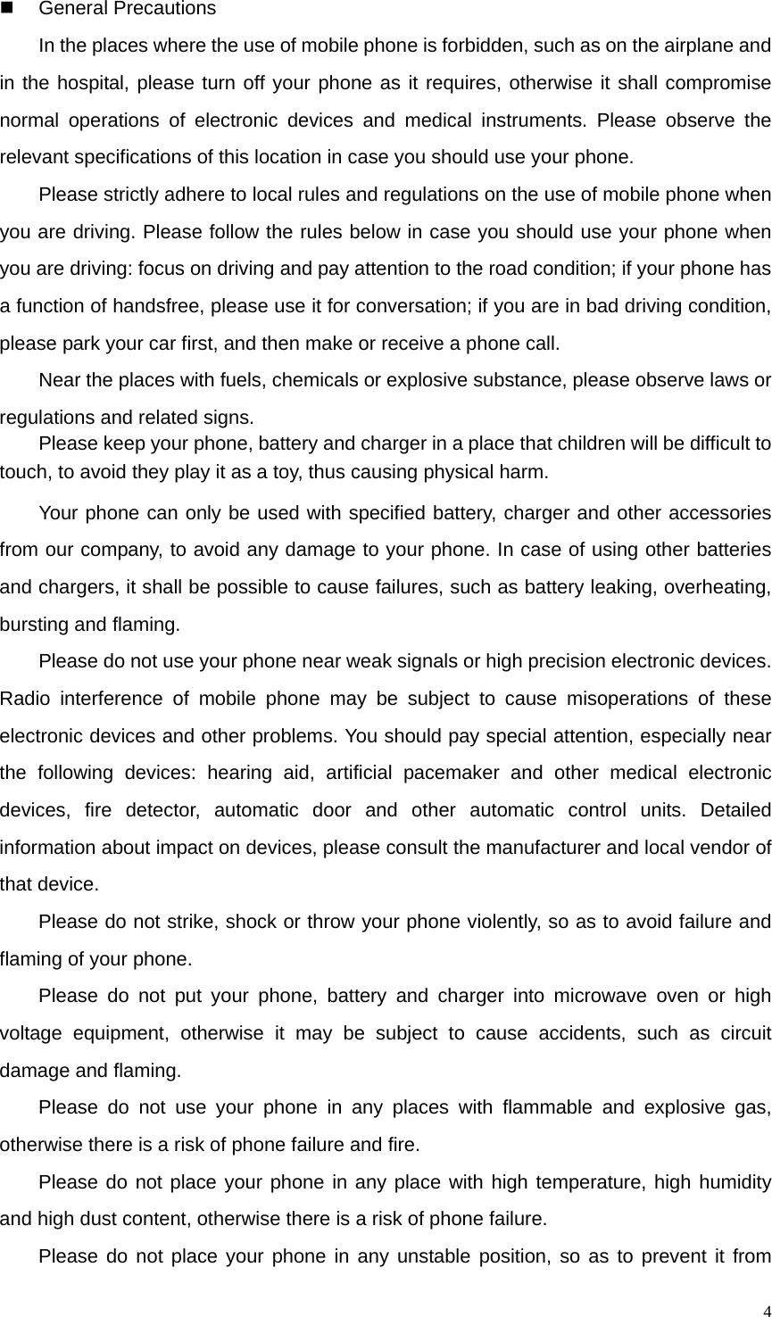   4 General Precautions 　  In the places where the use of mobile phone is forbidden, such as on the airplane and in the hospital, please turn off your phone as it requires, otherwise it shall compromise normal operations of electronic devices and medical instruments. Please observe the relevant specifications of this location in case you should use your phone. 　  Please strictly adhere to local rules and regulations on the use of mobile phone when you are driving. Please follow the rules below in case you should use your phone when you are driving: focus on driving and pay attention to the road condition; if your phone has a function of handsfree, please use it for conversation; if you are in bad driving condition, please park your car first, and then make or receive a phone call. 　  Near the places with fuels, chemicals or explosive substance, please observe laws or regulations and related signs.   　  Please keep your phone, battery and charger in a place that children will be difficult to touch, to avoid they play it as a toy, thus causing physical harm. 　  Your phone can only be used with specified battery, charger and other accessories from our company, to avoid any damage to your phone. In case of using other batteries and chargers, it shall be possible to cause failures, such as battery leaking, overheating, bursting and flaming. 　  Please do not use your phone near weak signals or high precision electronic devices. Radio interference of mobile phone may be subject to cause misoperations of these electronic devices and other problems. You should pay special attention, especially near the following devices: hearing aid, artificial pacemaker and other medical electronic devices, fire detector, automatic door and other automatic control units. Detailed information about impact on devices, please consult the manufacturer and local vendor of that device. 　  Please do not strike, shock or throw your phone violently, so as to avoid failure and flaming of your phone. 　  Please do not put your phone, battery and charger into microwave oven or high voltage equipment, otherwise it may be subject to cause accidents, such as circuit damage and flaming. 　  Please do not use your phone in any places with flammable and explosive gas, otherwise there is a risk of phone failure and fire. 　  Please do not place your phone in any place with high temperature, high humidity and high dust content, otherwise there is a risk of phone failure. 　  Please do not place your phone in any unstable position, so as to prevent it from 