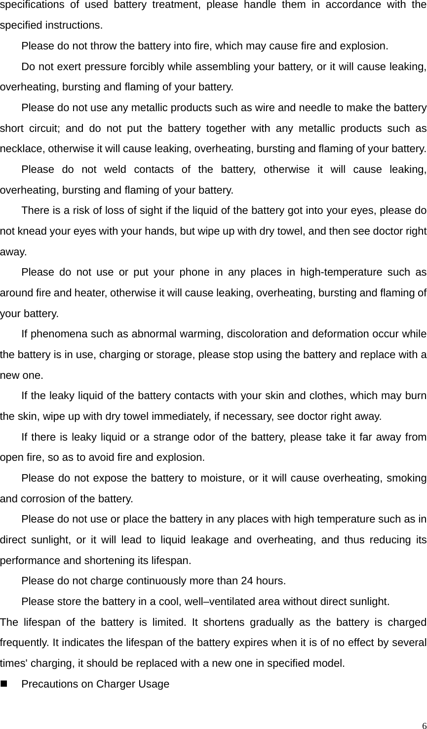   6specifications of used battery treatment, please handle them in accordance with the specified instructions. Please do not throw the battery into fire, which may cause fire and explosion.   Do not exert pressure forcibly while assembling your battery, or it will cause leaking, overheating, bursting and flaming of your battery. Please do not use any metallic products such as wire and needle to make the battery short circuit; and do not put the battery together with any metallic products such as necklace, otherwise it will cause leaking, overheating, bursting and flaming of your battery. Please do not weld contacts of the battery, otherwise it will cause leaking, overheating, bursting and flaming of your battery. There is a risk of loss of sight if the liquid of the battery got into your eyes, please do not knead your eyes with your hands, but wipe up with dry towel, and then see doctor right away. Please do not use or put your phone in any places in high-temperature such as around fire and heater, otherwise it will cause leaking, overheating, bursting and flaming of your battery. If phenomena such as abnormal warming, discoloration and deformation occur while the battery is in use, charging or storage, please stop using the battery and replace with a new one. If the leaky liquid of the battery contacts with your skin and clothes, which may burn the skin, wipe up with dry towel immediately, if necessary, see doctor right away. If there is leaky liquid or a strange odor of the battery, please take it far away from open fire, so as to avoid fire and explosion. Please do not expose the battery to moisture, or it will cause overheating, smoking and corrosion of the battery. Please do not use or place the battery in any places with high temperature such as in direct sunlight, or it will lead to liquid leakage and overheating, and thus reducing its performance and shortening its lifespan. Please do not charge continuously more than 24 hours. Please store the battery in a cool, well–ventilated area without direct sunlight. The lifespan of the battery is limited. It shortens gradually as the battery is charged frequently. It indicates the lifespan of the battery expires when it is of no effect by several times&apos; charging, it should be replaced with a new one in specified model.     Precautions on Charger Usage 